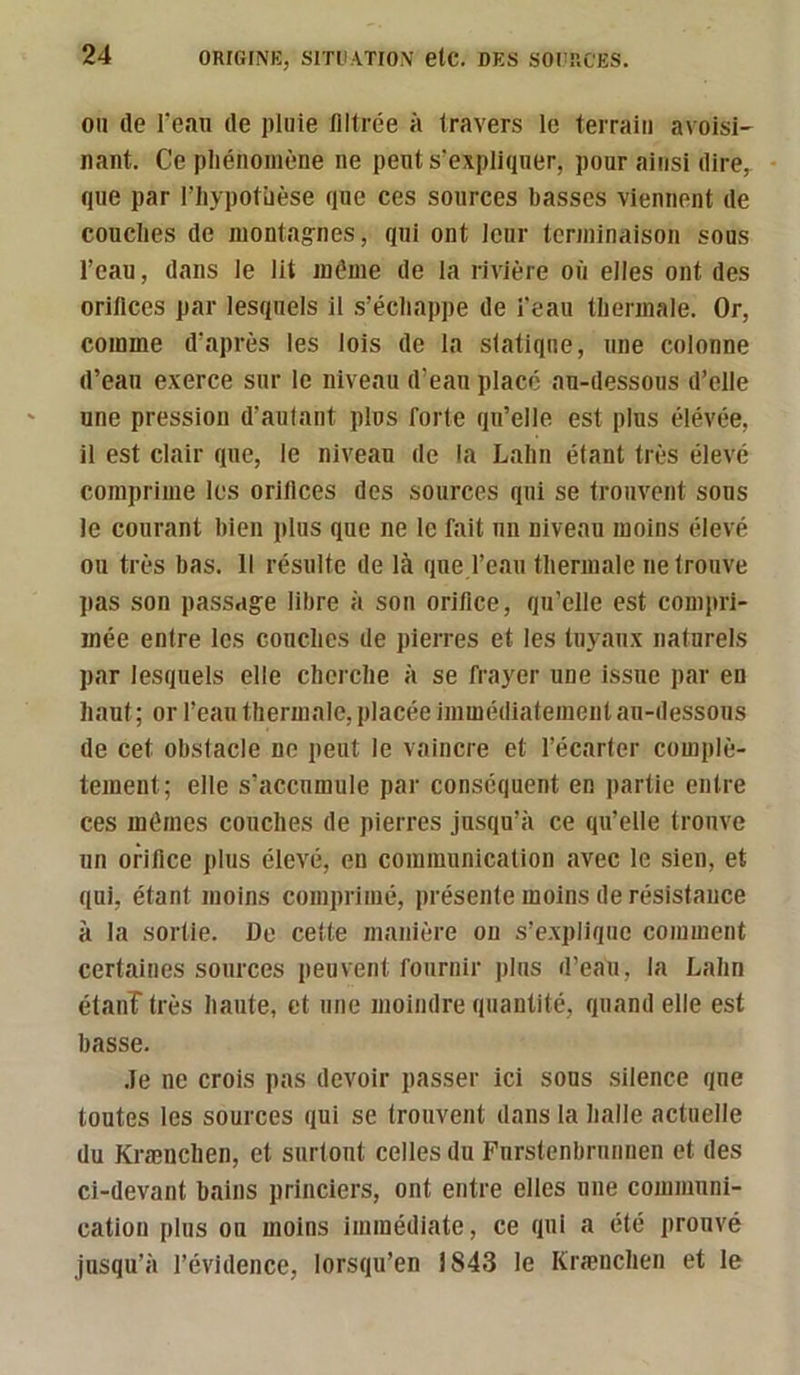 011 de rean de pluie illtrée à iravers le terrain avoisi- nant. Ce pliéiioinène ne pents’expliqner, pour ainsi dire, que par l’iiypotüèse que ces sources basses viennent de couches de montagnes, qui ont leur tenninaison sous l’eau, dans le lit même de la rivière où elles ont des orifices par lesquels il s’échappe de l’eau thermale. Or, comme d’après les lois de la statique, une colonne d’eau exerce sur le niveau d’eau placé au-dessous d’elle une pression d’autant plus forte qu’elle est plus élevée, il est clair que, le niveau de la Lahn étant très élevé comprime les orifices des sources qui se trouvent sous le courant bien plus que ne le fait un niveau moins élevé ou très bas. Il résulte de là que l’eau thermale ne trouve pas son passage libre à son orifice, qu’elle est compri- mée entre les couches de pierres et les tuyaux naturels par lesquels elle cherche à se frayer une issue par en haut ; or l’eau thermale, placée immédiatement au-dessous de cet obstacle ne peut le vaincre et l’écarter complè- tement; elle s’accumule par conséquent en partie entre ces mêmes couches de pierres jusqu’à ce qu’elle trouve un orifice plus élevé, en communication avec le sien, et qui, étant moins comprimé, présente moins de résistance à la sortie. De cette manière on s’explique comment certaines sources peuvent fournir plus d’eau, la Lahn étanî très haute, et une moindre quantité, quand elle est basse. .le ne crois pas devoir passer ici sous silence que toutes les sources qui se trouvent dans la halle actuelle du Krænchen, et surtout celles du Furstenbrnnnen et des ci-devant bains princiers, ont entre elles une communi- cation plus ou moins immédiate, ce qui a été prouvé jusqu’à l’évidence, lorsqu’on 1843 le Krænchen et le