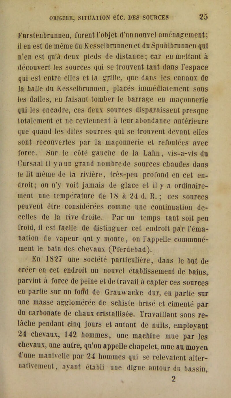 Fnrsteiibrunnen, forent l'objet d’un nouvel aménagement; il en est de même du Kesselbrunnen et du Spulilbrunnen qui n’en est qu’à deux pieds de distance; car en mettant à découvert les sources qui se trouvent tant dans l’espace qui est entre elles et la grille, que dans les canaux de la balle du Kesselbrunnen, placés immédiatement sous les dalles, en faisant tomber le barrage en maçonnerie qui les encadre, ces deux sources disparaissent presque lotalement et ne reviennent à leur abondance antérieure que quand les diles sources qui se trouvent devant elles sont recouvertes par la maçonnerie et refoulées avec force. Sur le côté gauche de la Lalin, vis-a-vis du Cursaal il y a un grand nombre de sources chaudes dans le lit même de la rivière, très-peu profond en cet en- droit; on n’y voit jamais de glace et il y a ordinaire- ment une température de IS à 24 d. R.; ces sources peuvent être considérées comme une continuation de- celles de la rive droite. Par un temps tant soit peu froid, il est facile de distinguer cet endroit par l’éma- nation de vapeur qui y monte, on l’appelle communé- ment le bain des chevaux (Pferdebad). En 1827 une société particulière, dans le but de créer en cet endroit un nouvel établissement de bains, parvint à force de peine et de travail à capter ces sources en partie sur un foiîd de Grauwacke dur, en partie sur une masse agglomérée de schiste brisé et cimenté par du carbonate de chaux cristallisée. Travaillant sans re- lâche pendant cinq jours et autant de nüits, employant ‘24 chevau.x, 142 hommes, une machine mue par les chevaux, uue autre, qu’on appelle chapelet, mue au moyen d’une manivelle par 24 hommes qui se relevaient alter- nativement, ayant établi une digue autour du bassin, 2