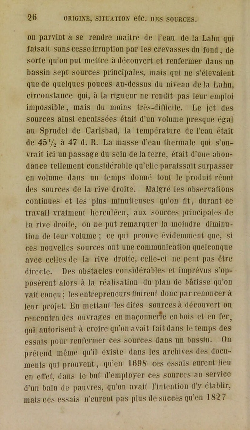 011 parvint à se rendre iiiaitre de l’eau de la Lalin qui faisait sans cesse irruption par les crevasses du fond , de sorte qu'on put mettre à découvert et renfermer dans un bassin sept sources principales, mais qui ne s’élevaient que de quelques pouces au-dessus du niveau de la Lalin, circonstance qui, à la rigueur ne rendit pas leur emploi impossible, mais du moins très-diflicile. Le jet des sources ainsi encaissées était d’un volume presque égal au Sprudel de Carlsbad, la température de l’eau était de 45 V2 fl 47 d. R. La masse d’eau tliermale qui s’ou- vrait ici un passage du sein de la terre, était d’niie abon- dance tellement considérable qu’elle paraissait surpasser en volume dans un temps donné tout le jiroduit réuni lies sources de la rive droite. Malgré les observations continues et les plus minutieuses qu’on lit, durant ce travail vraiment herculéen, aux sources principales de la rive droite, on ne put remarquer la moindre diminu- tion de leur volume ; ce qui prouve évidemment que, si ces nouvelles sources ont une communication quelconque avec celles de la rive droite, celle-ci ne peut pas être directe. Des obstacles considérables et imprévus s’op- posèrent alors à la réalisation du plan de bâtisse qn’oii vait conçu ; tes entreiireneurs linirent donc par renoncer à leur projet. En mettant les dites sources à découvert on rencontra des ouvrages en maçonnerie en bois et eu fer^ qui autorisent à croire qu’on avait fait dans le temps des essais pour renfermer ces sources dans un bassin. On prétend même qu’il existe dans les archives des docu- ments qui prouvent, qu’en 1698' ces essais eurent lieu en elfet, dans le but d’employer ces sources au service d’un bain de pauvres, qu’on avait l'intention d’y établir, mais ces essais n’eurent pas plus de succès qu’en 1S27