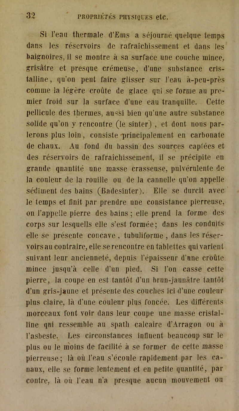 Si l’eau thermale d’Ems a séjourné quelque temps dans les réservoirs de rafraîchissement et dans les baig^noires, il se montre à sa surface une couche mince, grisâtre et presque crémeuse, d’une substance cris- talline, qu’on peut faire glisser sur l’eau à-peu-près comme la légère croûte de glace qai se forme au pre- mier froid sur la surface d’une eau tranquille. Cette pellicule des thermes, au^si bien qu’une autre substance solide qu’on y rencontre (le sinter) , et dont nous par- lerons plus loin, consiste 'principalement en carbonate de chau.v. Au fond du bassin des sources captées et des réservoirs de rafraîchissement, il se précipite en grande quantité une masse crasseuse, pulvérulente de la couleur de la rouille ou de la cannelle qu’on appelle sédiment des bains (Badesinter). Elle se durcit avec le temps et finit par prendre une consistance pierreuse, on l’appelle pierre des bains ; elle prend la forme des corps sur lesquells elle s’est formée; dans les conduits elle se présente concave , tubuliforme , dans les réser- voirs au contraire, elle se rencontre en tablettes qui varient suivant leur ancienneté, depuis l’épaisseur d'une croûte mince jusqu’à celle d’un pied. Si l’on casse cette pierre, la coupe en est tantôt d’un brun-jaunâtre tantôt d’un gris-jaune et présente des couches ici d’une couleur plus claire, là d'une couleur plus foncée. Les ditférents morceau.\ font voir dans leur coupe une masse cristal- line qui ressemble au spath calcaire d’Arragon ou à l’asbeste. Les circonstances influent beaucoup sur le plus ou le moins de facilité à se former de cette masse pierreuse; là où l’eau s’écoule rapidement par les ca- naii.v, elle se forme lentement et en petite quantité, par contre, là où l'eau n'a presque aucun mouvement on