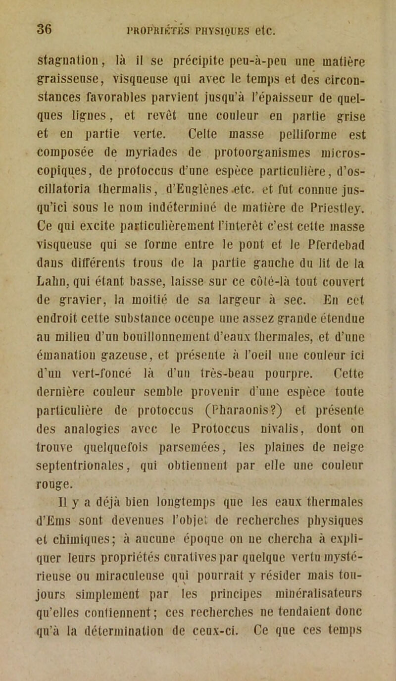 stag-iiation, là il se précipite peu-k-peu une matière graisseuse, visqueuse qui avec le temps et des circon- stances favorables parvient jusqu’à l’épaisseur de quel- ques lignes, et revêt une couleur en partie grise et en partie verte. Celle masse pelliforme est composée de myriades de protoorganismes micros- copiques, de proloccus d’une espèce particulière, d’os- cillatoria Ihermalis, d’Euglènes-etc. et fut connue jus- qu’ici sous le nom indéterminé de matière de Priestley. Ce qui excite particulièrement l’intérêt c’est celte masse visqueuse qui se forme entre le pont et le Pferdebad dans ditférents trous de la partie gauche du lit de la Lahn, qui étant basse, laisse sur ce côlé-là tout couvert de gravier, la moitié de sa largeur à sec. En cet endroit cette substance occupe une assez grande étendue au milieu d’un bouillonnement d’eaux thermales, et d’une émanation gazeuse, et présente à l’oeil une couleur ici d’un vert-foncé là d’un très-beau pourju-e. Cette dernière couleur semble provenir d'une espèce tonte particulière de protoccus (Pharaonis?) et présente des analogies avec le Protoccus nivalis, dont on trouve quelquefois parsemées, les plaines de neige septentrionales, qui obtiennent par elle une couleur rouge. Il y a déjà bien longtemps que les eaux thermales d’Ems sont devenues l’objet de recherches physiques et chimiques; à aucune époque on ne chercha à expli- quer leurs propriétés curatives par quelque vertu mysté- rieuse ou miraculeuse qui pourrait y résider mais tou- jours simplement par les principes minéralisatenrs qu’elles confienneut; ces recherches ne tendaient donc qu’à la détermination de ceux-ci. Ce que ces temps