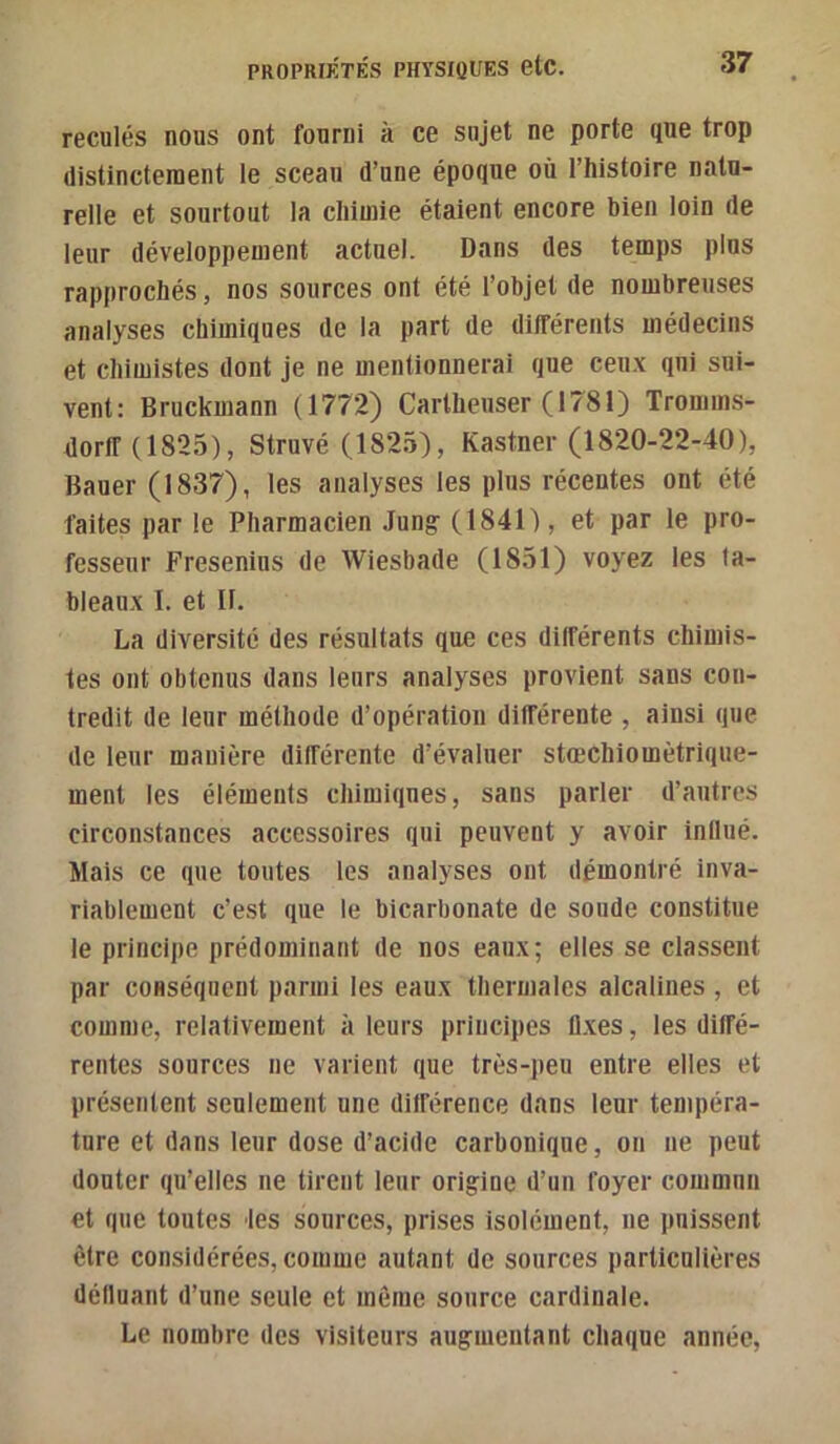 reculés nous ont fourni à ce sujet ne porte que trop distinctement le sceau d’une époque où l’histoire natu- relle et sourtoiit la chimie étaient encore bien loin de leur développement actuel. Dans des temps plus rapprochés, nos sources ont été l’objet de nombreuses analyses chimiques de la part de différents médecins et chimistes dont je ne mentionnerai que ceu.\ qui sui- vent: Bruckmann (1772) Cartheuser (1781) Tromms- dorlf (1825), Struvé (1825), Kastner (1820-22-40), Bauer (1837), les analyses les plus récentes ont été faites par le Pharmacien Jun^ (1841), et par le pro- fesseur Fresenins de Wiesbade (1851) voyez les ta- bleaux I. et II. La diversité des résultats que ces différents chimis- tes ont obtenus dans leurs analyses provient sans con- tredit de leur méthode d’opération différente , ainsi que de leur manière différente d’évaluer stœchiomètrique- ment les éléments chimiques, sans parler d’autres circonstances accessoires qui peuvent y avoir influé. Mais ce que toutes les analyses ont démontré inva- riablement c’est que le bicarbonate de soude constitue le principe prédominant de nos eaux; elles se classent par coHséqnent parmi les eaux thermales alcalines , et comme, relativement à leurs principes fl.ves, les diffé- rentes sources ne varient que très-peu entre elles et présentent seulement une ditférence dans leur tempéra- ture et dans leur dose d’acide carbonique, on ne peut douter qu’elles ne tirent leur origine d’un foyer commun et que toutes les sources, prises isolément, ne puissent être considérées, comme autant de sources particulières délluant d’une seule et môme source cardinale. Le nombre des visiteurs augmentant chaque année,