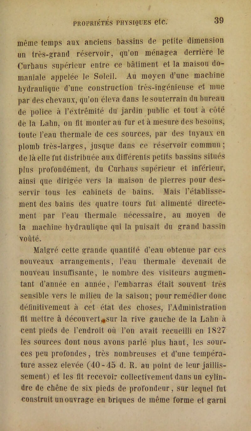 même temps aux anciens bassins de petite dimension un très-grand réservoir, qu’on ménagea derrière le Curhans supérieur entre ce bâtiment et la maison do- maniale appelée ie Soleil. Au moyen d’une macbine liydranlique d’une construction très-ingénieuse et mue par des chevaux, qu’on éleva dans le souterrain du bureau de police à l’extrémité du jardin public et tout à côté de la Labn, ou fit monter au fur et à mesure des besoins, toute l’eau thermale de ces sources, par des tuyaux en plomb très-larges, jusque dans ce réservoir commun; de là elle fut distribuée aux différents petits bassins situés pins profondément, du Cnrhaus supérieur et inférieur, ainsi que dirigée vers la maison de pierres pour des- servir tous les cabinets de bains. Mais l’établisse- ment des bains des quatre tours fut alimenté directe- ment par l’eau thermale nécessaire, au moyen de la machine hydraulique qui la puisait du grand bassin voûté. Malgré cette grande quantité d’eau obtenue par ces nouveaux arrangements, l’eau thermale devenait de nouveau insuffisante, le nombre des visiteurs augmen- tant d’année en année, l’embarras était souvent très sensible vers le milieu de la saison; pour remédier donc délinitivemeut à cet état des choses, l’Administration lit mettre à découvert^sur la rive gauche de la Lahn à cent pieds de l’endroit où l’on avait recueilli en 1827 les sources dont nous avons parlé plus haut, les sour- ces peu profondes, très nombreuses et d’une tempéra- ture assez elevée (40-45 d. R. au point de leur jaillis- sement) et les lit recevoir collectivement dans un cylin- dre de chêne de six pieds de profondeur, sur lequel fut construit un ouvrage en briques de même forme et garni