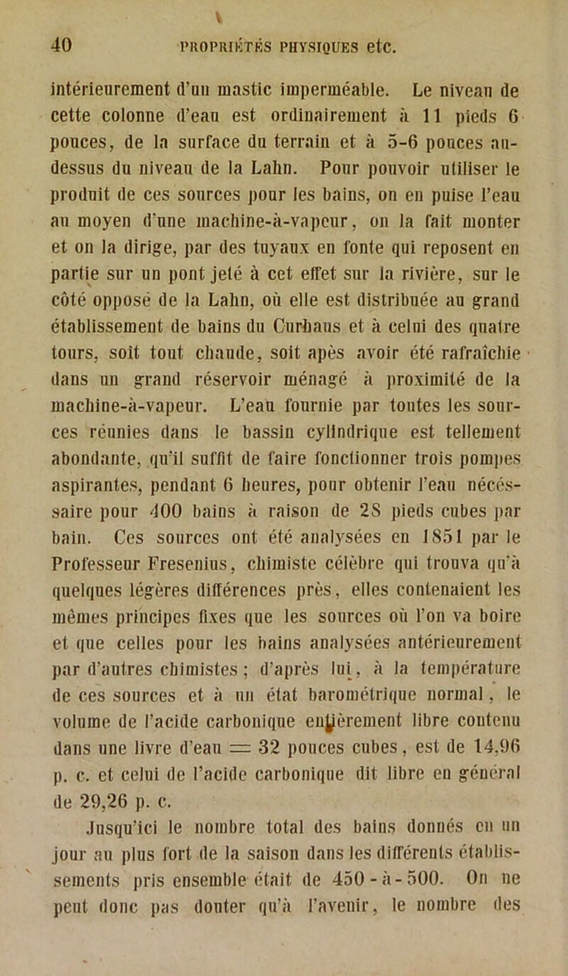 V 40 l’ROPRIKTKS PHYSIQUES etC. intérieurement d’un mastic imperméable. Le niveau de cette colonne d’eau est ordinairement à 11 pieds 6 pouces, de la surface du terrain et à 5-6 pouces au- dessus du niveau de la Lahn. Pour pouvoir utiliser le produit de ces sources pour les bains, on en puise l’eau au moyen d’une macliine-à-vapcur, on la fait monter et on la dirige, par des tuyaux en fonte qui reposent en partie sur un pont jeté à cet effet sur la rivière, sur le coté opposé de la Lalin, où elle est distribuée au grand établissement de bains du Ouriaus et à celui des quatre tours, soit tout chaude, soit apès avoir été rafraîchie dans un grand réservoir ménagé à jiroximité de la machine-à-vapeur. L’eau fournie par toutes les sour- ces réunies dans le bassin cylindrique est tellement abondante, qu’il suffit de faire fonctionner trois pompes aspirantes, pendant 6 heures, pour obtenir l’eau néccs- .saire pour 400 bains à raison de 2S pieds cubes par bain. Ces sources ont été analysées en 1851 par le Professeur Fresenius, chimiste célèbre qui trouva qu'à quelques légères différences près, elles contenaient les mêmes principes fixes que les sources où l’on va boire et que celles pour les bains analysées antérieurement par d’autres chimistes ; d’après lui, à la température de ces sources et à un état barométrique normal, le volume de l’acide carbonique enyèrement libre contenu dans une livre d’eau = 32 pouces cubes, est de 14,96 p. c. et celui de l’acide carbonique dit libre en général de 29,26 p. c. Jusqu’ici le nombre total des bains donnés en un jour au plus fort de la saison dans les différents établis- sements pris ensemble était de 450-à-500. On ne peut donc pas douter qu’à l’avenir, le nombre des