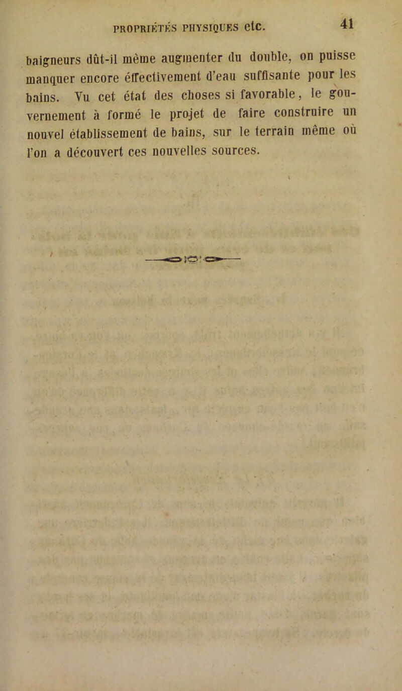baigneurs dût-il même augmenter du double, on puisse manquer encore éffectivement d’eau suffisante pour les bains. Vu cet état des choses si favorable, le gou- vernement à formé le projet de faire construire un nouvel établissement de bains, sur le terrain même où l’on a découvert ces nouvelles sources.