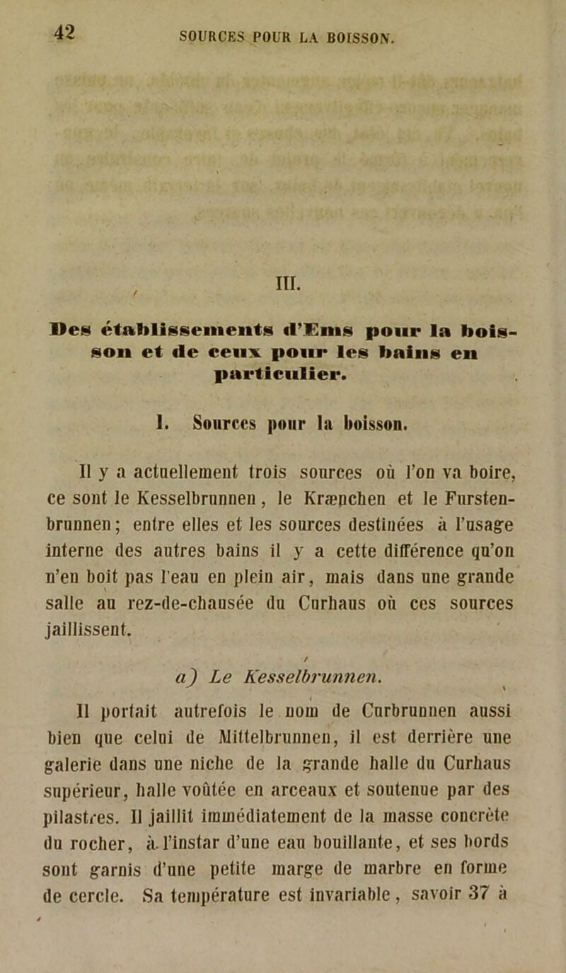 Ueiîi établissements d’Enis pour la bois- son et de ceux pour les bains en particulier. I. Sources pour la boisson. Il y a actaellement trois sources où l’on va boire, ce sont le Kesselbninnen, le Kræpchen et le Fursten- brunnen ; entre elles et les sources destinées à i’usagre interne des autres bains il y a cette différence qu’on n’en boit pas l'eau en plein air, mais dans une grande salle au rez-de-chausée du Curliaus où ces sources jaillissent. Le Kesselbrunnen. Il portait autrefois le nom de Curbrunnen aussi bien que celui de Wittelbrunnen, il est derrière une galerie dans une niche de la grande halle du Curliaus supérieur, halle voûtée en arceaux et soutenue par des pilastres. Il jaillit immédiatement de la masse concrète du rocher, à.l’instar d’une eau bouillante, et ses bords sont garnis d’une petite marge de marbre en forme de cercle. Sa température est invariable , savoir 37 à