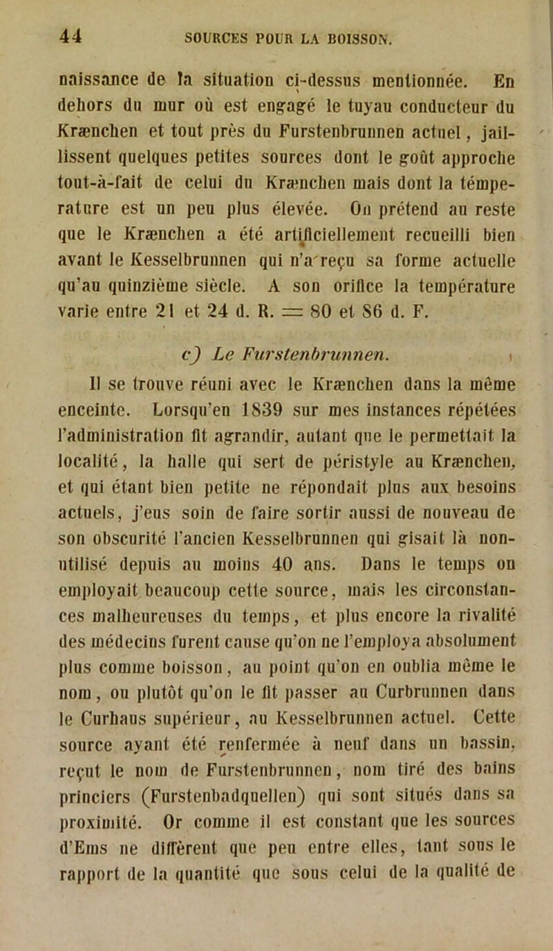 naissance de la situation ci-dessus mentionnée. En dehors du mur où est engagé le tuyau conducteur du Krænchen et tout près du Furstenbrunnen actuel, jail- lissent quelques petites sources dont le goût approche tout-à-fait de celui du Krænchen mais dont la témpe- rature est un peu plus élevée. Ou prétend au reste que le Krænchen a été art^flciellemeiit recueilli bien avant le Kesselbrunnen qui n’a'reçu sa forme actuelle qu’au quinzième siècle. A son orifice la température varie entre 21 et 24 d. R. =: 80 et 86 d. F. cj Le Furstenbrunnen. t 11 se trouve réuni avec le Krænchen dans la même enceinte. Lorsqu’on 1839 sur mes instances répétées l’administration lit agrandir, autant que le permettait la localité, la halle qui sert de péristyle au Krænchen, et qui étant bien petite ne répondait plus aux besoins actuels, j’eus soin de faire sortir aussi de nouveau de son obscurité l’ancien Kesselbrunnen qui gisait là non- utilisé depuis au moins 40 ans. Dans le temps on employait beaucoup cette source, mais les circonstan- ces malheureuses du temps, et plus encore la rivalité des médecins furent cause qu’on ne l’employa absolument plus comme boisson, au point qu’on en oublia même le nom, ou plutôt qu’on le Ht passer au Curbrunnen dans le Curhans supérieur, au Kesselbrunnen actuel. Cette source ayant été renfermée à neuf dans un bassin, reçut le nom de Furstenbrunnen, nom tiré des bains princiers (Furstenbadquellen) qui sont situés dans sa proximité. Or comme il est constant que les sources d’Ems ne diffèrent que peu entre elles, tant sons le rapport de la quantité que sous celui de la qualité de