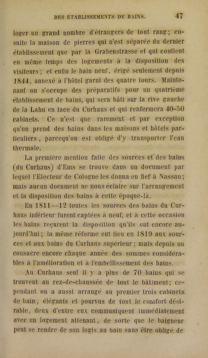 loger un grand nombre d’étrangers de tout rang; en- suite la maison de pierres qui n’est séparée du dernier établissement que par la Grabenstrasse et qui contient en même temps des logements à la disposition des visiteurs ; et entlii le bain neuf, érigé seulement depuis 1844, annexé à l’iiotel garni des quatre tours. Mainte- nant on s’occupe des préparatifs pour un quatrième établissement de bains, qui sera bâti sur la rive gauche de la Lahn en lace du Curliaus et qui renfermera 40-.50 cabinets. Ce n’est que rarement et par exception qu’on prend des bains dans les maisons et hôtels jiar- ticuliers, parcequ’on est obligé d’y transporter l’eau thermale. La première mention faite des sources et des bains (du Curliaus) d’Ems se trouve dans un document par lequel l’Electeur de Cologne les donna en llef à Nassau; mais aucun document ne nous éclaire sur rarraiigemeiit et la disposition des bains à cette époque-là. En 1811—12 toutes les sources des bains du Cur- haus inférieur furent captées à neuf, et à cette occasion les bains reçurent la disposition qu’ils ont encore au- jourd’hui ; la même réforme eut lieu en 1819 aux sour- ces et aux bains du Curliaus supérieur ; mais depuis ou consacre encore chaque année des sommes considéra- bles à ramélioratioii et à l’embellissement des bains. Au Curliaus seul il y a plus de 70 bains qui se trouvent au rez-de-chaussée de tout le bâtiment; ce- pendant on a aussi arrangé au premier trois caliinets de bain, élégants et jiourvus de tout le comfort dési- rable, deux d’entre eux communiquent immédiatement avec un logement attenant, de sorte que le baigneur peut se rendre de son logis au bain sans être obligé de