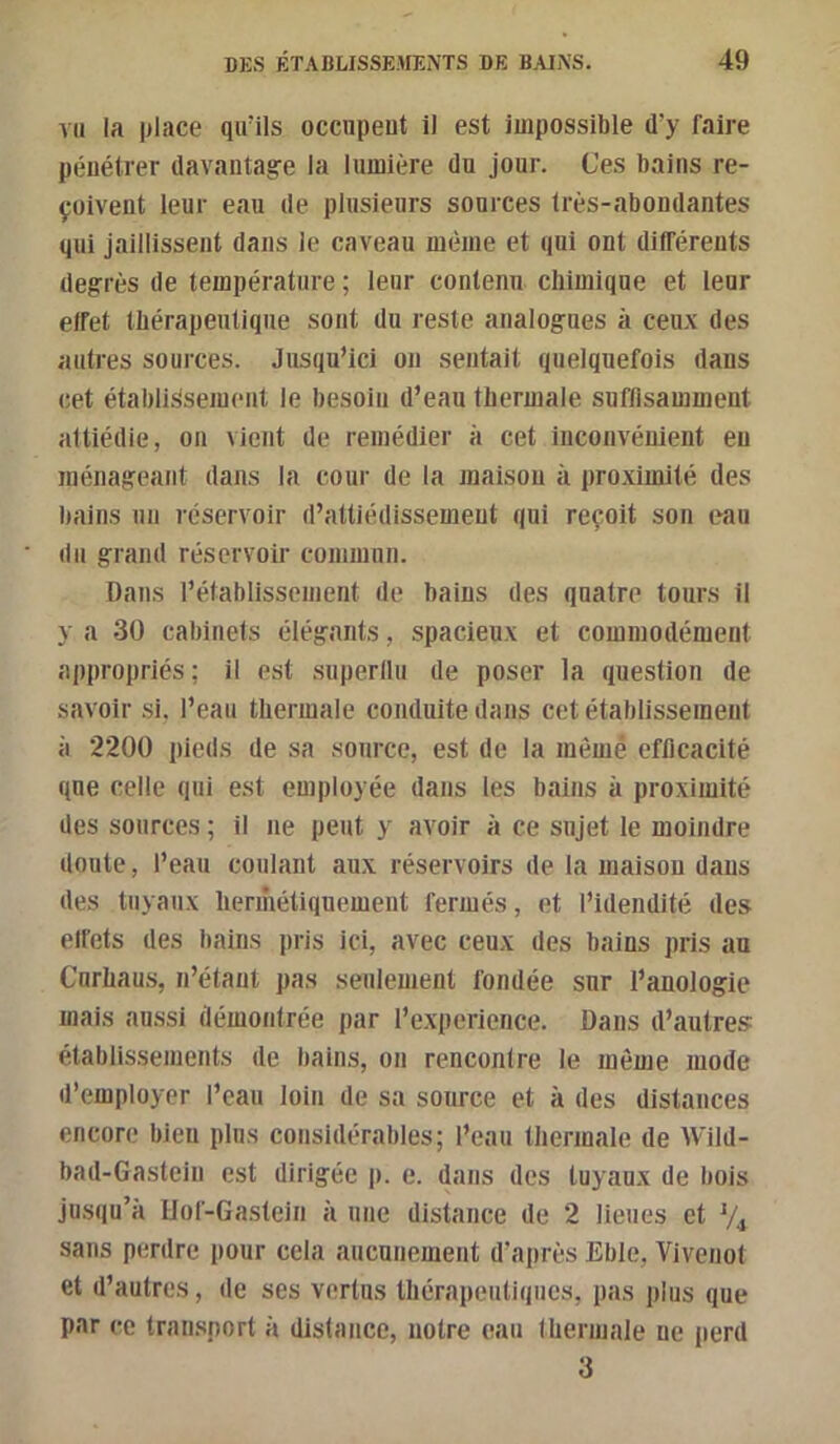 vu la place qu’ils occupeut il est impossible d’y faire pénétrer davantage la lumière du jour. Ces bains re- çoivent leur eau de plusieurs sources très-abondantes qui Jaillissent dans le caveau même et qui ont différents degrés de température ; leur contenu chimique et leur effet thérapeutique sont du reste analogues à ceux des autres sources. Jusqu’ici ou sentait quelquefois daus cet établissement le besoin d’eau thermale suflisamment attiédie, on vient de remédier à cet inconvénient eu ménageant dans la cour de la maison à proximité des bains un réservoir d’attiédissement qui reçoit son eau du grand réservoir commun. Dans rétablissement de bains des quatre tours il y a 30 cabinets élégants, spacieux et commodément appropriés; il est .superllu de poser la question de savoir si, l’eau thermale conduite dans cet établissement à 2200 pieds de sa source, est de la mêmé efficacité que celle qui est employée dans les bains à proximité des sources; il ne peut y avoir à ce sujet le moindre doute, l’eau coulant aux réservoirs de la maison dans des tuyaux hermétiquement fermés, et l’idendlté des ell’ets des bains pris ici, avec ceux des bains pris au Curhaus, n’étant pas seulement fondée sur l’anologie mais aussi démontrée par l’experience. Dans d’autres établissements de bains, on rencontre le même mode d’employer l’eau loin de sa source et à des distances encore bien plus considérables; l’eau thermale de Wild- bad-Gastciu est dirigée j). e. dans des tuyaux de bois jusqu’à IIof-Gastein à une distance de 2 lieues et V4 sans perdre pour cela aucunement d’après Eble, Vivenot et d’autres, de ses vertus thérapeutiques, pas jilns que par ce transport à distance, notre eau thermale ne iierd 3