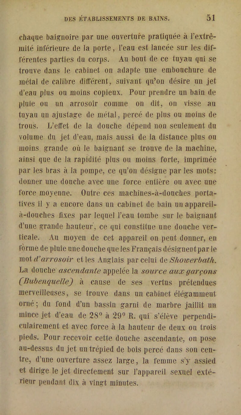 chaque baig’noire par une ouverture pratiquée à l’e.xtrê- luité inférieure de la porte, l’eau est lancée sur les dif- férentes parties du corps. Au bout de ce tuyau qui se trouve dans le cabinet on adapte une embouchure de métal de calibre durèrent, suivant qu’on désire un jet d’eau plus ou moins copieux. Pour prendre un bain de pluie ou un arrosoir comme on dit, ou visse au tuyau un ajustage de métal, percé de plus ou moins de trous. L’effet de la douche dépend non seulement du volume du jet d’eau, mais aussi de la distance plus on moins grande où le baignant se trouve de la machine, ainsi que de la rapidité plus ou moins forte, imprimée par les bras à la pompe, ce qu’on désigne parles mots: donner une donclie avec une force entière ou avec une force moyenne. Outre ces machines-à-donches porta- tives il y a encore dans un cabinet de bain un appareil- à-douches fi.xes par lequel l’eau tombe sur le baignant d’une grande hauteur, ce qui constitue une douche ver- ticale. .'lu moyen de cet appareil on peut donner, en forme de pluie une douche que les Français désignentpar le moi d’arrosoir et les Anglais par celui Aq Shoîcerbath. La douche ascendante appelée la source aux garçons (Bubenquelle) h cause de ses vertus prétendues merveilleuses, se Irouve dans un cabinet élégamment orné ; du fond d’un bassin garni de marbre jaillit un mince jet d’eau de 28“ à 29“ R. qui s’élève perpendi- culairement et avec force à la hauteur de deux on trois pieds. Pour recevoir cette douche ascendante, on pose au-dessus du jet un trépied de bols percé dans son cen- tre, d’une ouverture assez large, la femme s’y assied et dirige le jet directement sur l’appareil se.xncl exté- rieur pendant dix à vingt minutes.