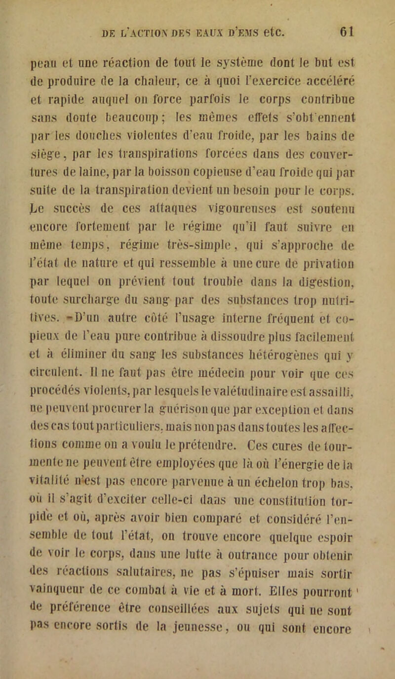 peau et une réaction de tout le système dont le but est de produire de la chaleur, ce à quoi l’exercice accéléré et rapide auquel on force parfois le corps contribue sans doute beaucoup ; les mêmes elfets s’obfenncnt par les douebes violentes d’eau froide, par les bains de sièg'e, par les transpirations forcées dans des couver- tures de laine, par la boisson copiense d’eau froide qui jiar suite de la transpiration devient un besoin pour le corps. liC succès de ces attaques vigoureuses est soutenu encore fortement par le régime qu’il faut suivre en même temps, régime très-simple, qui s’approche de l’état de nature et qui ressemble à une cure de privation par lequel on prévient tout trouble dans la digestion, toute surcharge du sang par des subslances trop nutri- tives. -D’un autre coté l’usage interne fréquent et co- pieux de l’eau pure contribue à dissoudre plus facilement et à éliminer du sang les substances hétérogènes qui y circulent. Il ne faut pas être médecin pour voir que ces procédés violents, par lesquels le valétudinaire est assailli, ne peuvent procurer la guérison que par exception et dans des cas tout particuliers, mais non pas dans toutes les a Ifec- tions comme on a voulu le prétendre. Ces cures de tour- mente ne peuvent être employées que là où l’énergie de la vitalité ntest pas encore parvenue à un échelon trop bas. où il s’agit d’exciter celle-ci dans une constitulion tor- pide et où, après avoir bien comparé et considéré l’en- semble de tout l’état, on trouve encore quelque espoir de voir le corps, dans une lutte à outrance pour obtenir des réactions salutaires, ne pas s’épuiser mais sortir vainqueur de ce combat à vie et à mort. Elles pourront ' de préférence être conseillées aux sujets qui ne sont pas encore sortis de la jeunesse, ou qui sont encore