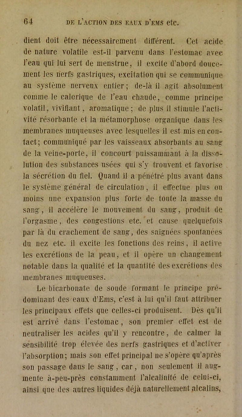 (lient doit être nécessairement diirérent. Cet acide de nature volatile est-il parvenu dans l’estomac avec l’eau (jui lui sert de menstrue, il excite d'abord douce- ment les nerfs gastriques, excitation qui se communique au système nerveux entier ; de-là il agit absolument comme le calorique de l’eau chaude, comme principe volatil, vivifiant , aromaticiue ; de plus il stimule l’acli- vité résorbante et la métamorphose organique dans les membranes muqueuses avec lesquelles il est mis en con- tact; communiqué par ies vaisseaux absorbants au sang de la veine-porte, il concourt pnissammant h ia disso- lution des substances usées qui s’y trouvent et favorise la sécrétion du fiel. Quand il a pénétré plus avant dans le système général de circulation, il effectue plus ou moins une expansion plus forte de toute la masse du sang, il accélère le mouvement du sang, produit de l’orgasme, des congestions etc. et cause quelquefois par là du crachement de sang, des saignées spontanées du nez etc. il excite les fonctions des reins, il active les excrétions de la peau, et il opère un changement notable dans la qualité et la (piantité des excixitions des membranes muqueuses. Le bicarbonate de soude formant le principe pré- dominant des eaux d’Ems, c’est à lui qu’il faut attribuer les principaux effets que celles-ci jiroduisent. Dès qu’il est arrivé dans l’estomac, son premier effet est de neutraliser les acides qu’il y rencontre, de calmer la sensibilité Iroj) élevée des nerfs gastriques et d’activer l’absorption ; mais son effet principal ne s’opère qu’après son passage dans le sang, car, non seulement il aug- mente à-peu-près constamment l’alcalinité de celui-ci, ainsi que des antres liquides déjà naturellement alcalins,