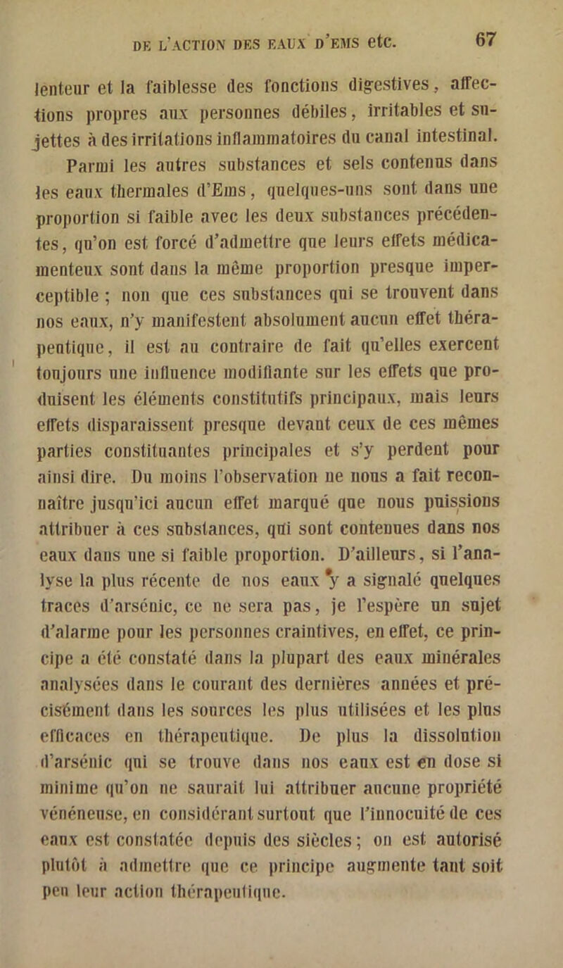 lenteur et la faiblesse des fonctions digestives, affec- tions propres aux personnes débiles, irritables et su- jettes à des irritations inflammatoires du canal intestinal. Parmi les autres substances et sels contenus dans les eaux thermales d’Ems, quelques-uns sont dans une proportion si faible avec les deux substances précéden- tes, qu’on est forcé d’admettre que leurs effets médica- menteux sont dans la même proportion presque imper- ceptible ; non que ces substances qui se trouvent dans nos eaux, n’y manifestent absolument aucun effet théra- peutique, il est au contraire de fait qu’elles exercent toujours une influence modiflante sur les effets que pro- duisent les éléments constitutifs principaux, mais leurs effets disparaissent presque devant ceux de ces mêmes parties constituantes principales et s’y perdent pour ainsi dire. Du moins l’observation ne nous a fait recon- naître jusqu’ici aucun effet marqué que nous puissions attribuer à ces substances, qiti sont contenues dans nos eaux dans une si faible proportion. D’ailleurs, si l’ana- lyse la plus récente de nos eaux *y a signalé quelques traces d’arsénic, ce ne sera pas, je l’espère un sujet d’alarme pour les personnes craintives, en effet, ce prin- cipe a été constaté dans la plupart des eaux minérales analysées dans le courant des dernières années et pré- cisément dans les sources les plus utilisées et les plus efflcaces en thérapeutique. De plus la dissolution d’arsénic qui se trouve dans nos eaux est en dose si minime qu’on ne saurait lui attribuer aucune propriété vénéneuse, en considérant surtout que l’innocuité de ces eaux est constatée depuis des siècles; on est autorisé plutôt à admettre que ce principe augmente tant soit peu leur action thérapeutique.