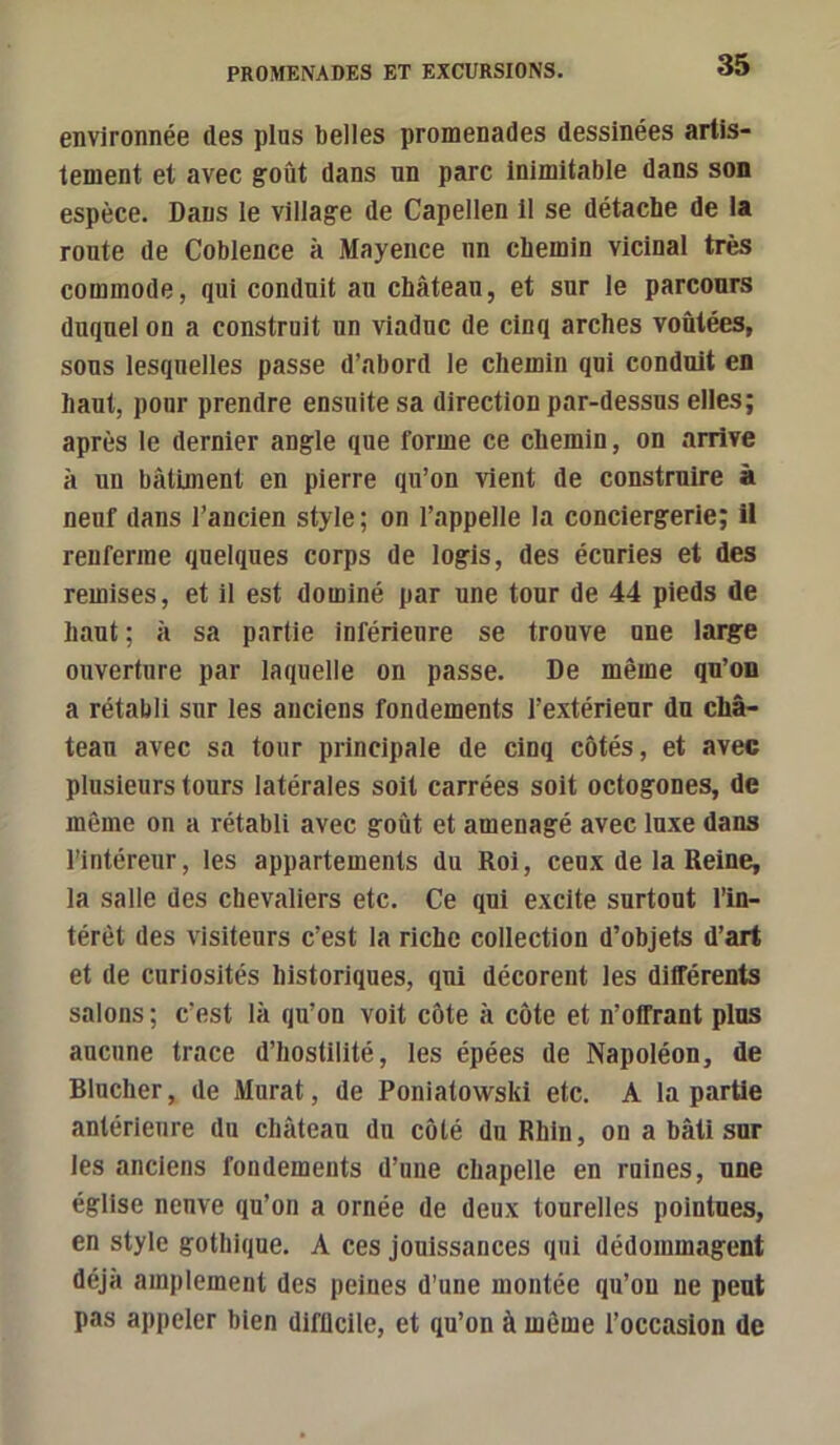 environnée des pins belles promenades dessinées artis- tement et avec goût dans un parc Inimitable dans son espèce. Dans le village de Capellen 11 se détache de la route de Coblence à Mayence un chemin vicinal très commode, qui conduit au château, et sur le parcours duquel on a construit un viaduc de cinq arches voûtées, sous lesquelles passe d’abord le chemin qui conduit en haut, pour prendre ensuite sa direction par-dessus elles; après le dernier angle que forme ce chemin, on arrive à un bâtiment en pierre qu’on vient de construire à neuf dans l’ancien style ; on l’appelle la conciergerie; il renferme quelques corps de logis, des écuries et des remises, et il est dominé par une tour de 44 pieds de haut ; à sa partie inférieure se trouve une large ouverture par laquelle on passe. De même qu’on a rétabli sur les anciens fondements l’extérieur du châ- teau avec sa tour principale de cinq côtés, et avec plusieurs tours latérales soit carrées soit octogones, de même on a rétabli avec goût et aménagé avec luxe dans l’intéreur, les appartements du Roi, ceux de la Reine, la salle des chevaliers etc. Ce qui excite surtout l’in- térêt des visiteurs c’est la riche collection d’objets d’art et de curiosités historiques, qui décorent les différents salons ; c’est là qu’on voit côte à côte et n’olfrant plus aucune trace d’hostilité, les épées de Napoléon, de Blucher, de Murat, de Poniatowski etc. A la partie antérieure du château du côté du Rhin, on a bâti sur les anciens fondements d’une chapelle en ruines, une église neuve qu’on a ornée de deux tourelles pointues, en style gothique. A ces jouissances qui dédommagent déjà amplement des peines d’une montée qu’on ne peut pas appeler bien difficile, et qu’on à même l’occasion de