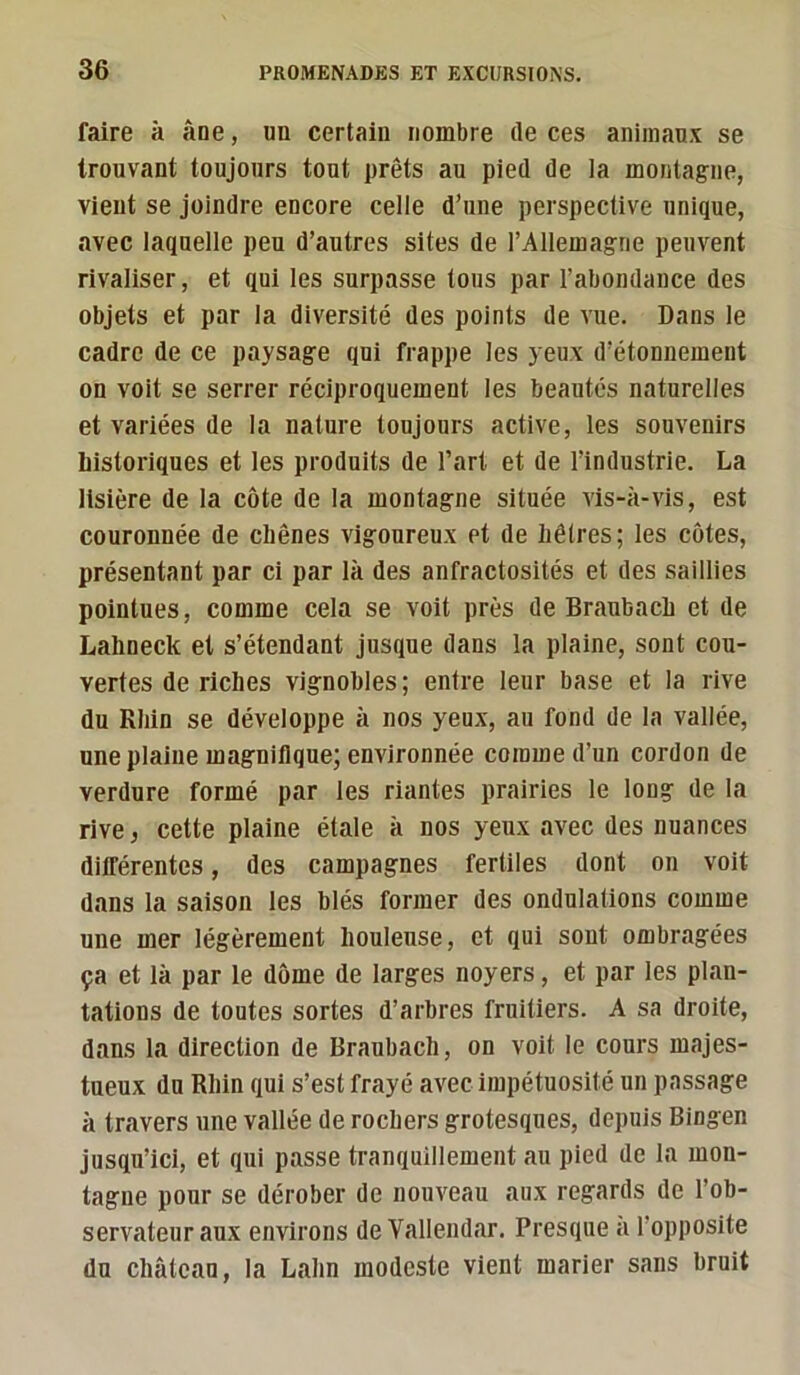 faire à âne, un certain nombre (le ces animaux se trouvant toujours tout prêts au pied de la montagne, vient se joindre encore celle d’une perspective unique, avec laquelle peu d’autres sites de l’Allemagne peuvent rivaliser, et qui les surpasse tous par l’abondance des objets et par la diversité des points de vue. Dans le cadre de ce paysage qui frappe les yeux d’étonnement on voit se serrer réciproquement les beautés naturelles et variées de la nature toujours active, les souvenirs historiques et les produits de l’art et de l’industrie. La lisière de la côte de la montagne située vis-à-vis, est couronnée de chênes vigoureux et de hêtres; les côtes, présentant par ci par là des anfractosités et des saillies pointues, comme cela se voit près de Braubach et de Lahneck et s’étendant jusque dans la plaine, sont cou- vertes de riches vignobles; entre leur base et la rive du Rhin se développe à nos yeux, au fond de la vallée, une plaine magnifique; environnée comme d’un cordon de verdure formé par les riantes prairies le long de la rive, cette plaine étale à nos yeux avec des nuances différentes, des campagnes fertiles dont on voit dans la saison les blés former des ondulations comme une mer légèrement houleuse, et qui sont ombragées ça et là par le dôme de larges noyers, et par les plan- tations de toutes sortes d’arbres fruitiers. A sa droite, dans la direction de Braubach, on voit le cours majes- tueux du Rhin qui s’est frayé avec impétuosité un passage à travers une vallée de rochers grotesques, depuis Bingen jusqu’ici, et qui passe tranquillement au pied de la mon- tagne pour se dérober de nouveau aux regards de l’ob- servateur aux environs de Vallendar. Presque a l’opposite du château, la Lahn modeste vient marier sans bruit