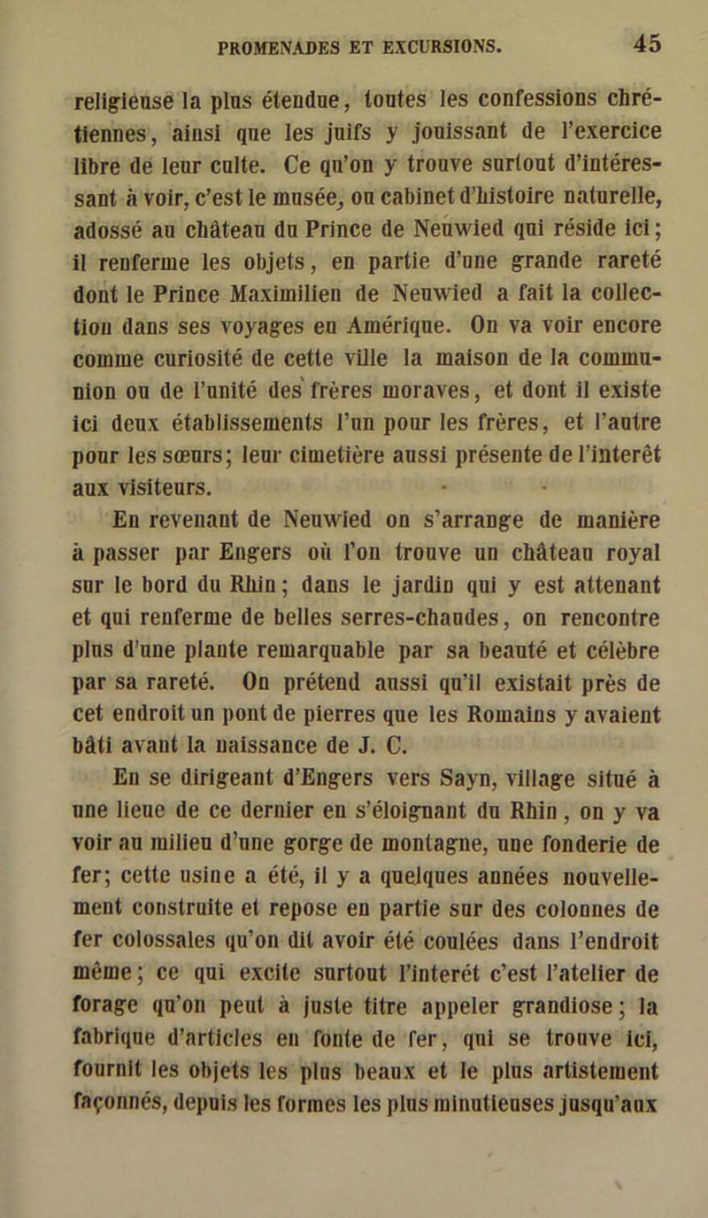 religieuse la plus étendue, toutes les confessions chré- tiennes , ainsi que les juifs y jouissant de l’exercice libre de leur culte. Ce qu’on y trouve surtout d’intéres- sant à voir, c’est le musée, ou cabinet d’histoire naturelle, adossé au château du Prince de Neuwied qui réside ici ; il renferme les objets, en partie d’une grande rareté dont le Prince Maximilien de Neuwied a fait la collec- tion dans ses voyages en Amérique. On va voir encore comme curiosité de cette ville la maison de la commu- nion ou de l’unité des frères moraves, et dont il existe ici deux établissements l’un pour les frères, et l’autre pour les sœurs; leur cimetière aussi présente de l’intérêt aux visiteurs. En revenant de Neuwied on s’arrange de manière à passer par Engers où l’on trouve un château royal sur le bord du Rliin ; dans le jardin qui y est attenant et qui renferme de belles serres-chandes, on rencontre plus d’une plante remarquable par sa beauté et célèbre par sa rareté. On prétend aussi qu’il existait près de cet endroit un pont de pierres que les Romains y avaient bâti avant la naissance de J. C. En se dirigeant d’Engers vers Sayn, village situé à une lieue de ce dernier en s’éloignant du Rhin, on y va voir au milieu d’une gorge de montagne, une fonderie de fer; cette usine a été, il y a quelques années nouvelle- ment construite et repose en partie sur des colonnes de fer colossales qu’on dit avoir été coulées dans l’endroit même ; ce qui excite surtout l’interét c’est l’atelier de forage qu’on peut à juste titre appeler grandiose; la fabrique d’articles en fonte de fer, qui se trouve ici, fournit les objets les plus beaux et le plus artistement façonnés, depuis les formes les plus minutieuses jusqu’aux