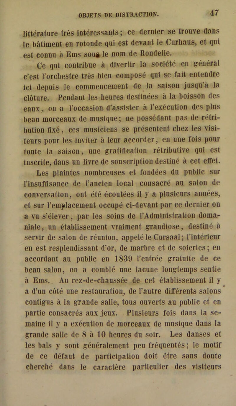 littérature très intéressants ; ce dernier se trouve dans le bâtiment en rotonde qui est devant le Curhaus, et qui est connu à Ems sou» le nom de Rondelle. Ce qui contribue à divertir la société en général c’est l’orchestre très bien composé qui se fait entendre ici depuis le commencement de la saison jusqu’à la clôture. Pendant les heures destinées à la boisson des eaux, on a l’occasion d’assister à l’exécution des plus beau morceaux de musique; ne possédant pas de rétri- bution fixé, ces musiciens se présentent chez les visi- teurs pour les inviter à leur accorder, en une fois pour toute la saison, une gratification rétributive qui est inscrite, dans un livre de souscription destiné à cet effet. Les plaintes nombreuses et fondées du public sur l’insuffisance de l’ancien local consacré au salon de conversation, ont été écoutées il y a plusieurs années, et sur remplacement occupé ci-devant par ce dernier on a vu s’élever, par les soins de l’Administration doma- niale, un établissement vraiment grandiose, destiné à servir de salon de réuniou, appelé le Cursaal; l’intérieur en est resplendissant d’or, de marbre et de soieries ; en accordant au public en 1839 l’entrée gratuite de ce beau salon, on a comblé une lacune longtemps sentie à Ems.. Au rez-de-chaussée de cet établissement il y a d’un côté une restauration, de l’autre différents salons contigus à la grande salle, tous ouverts au public et en partie consacrés aux jeux. Plusieurs fois dans la se- maine il y a exécution de morceaux de musique dans la grande salle de 8 à 10 heures du soir. Les danses et les bals y sont généralement peu fréquentés ; le motif de ce défaut de participation doit être sans doute cherché dans le caractère particulier des visiteurs