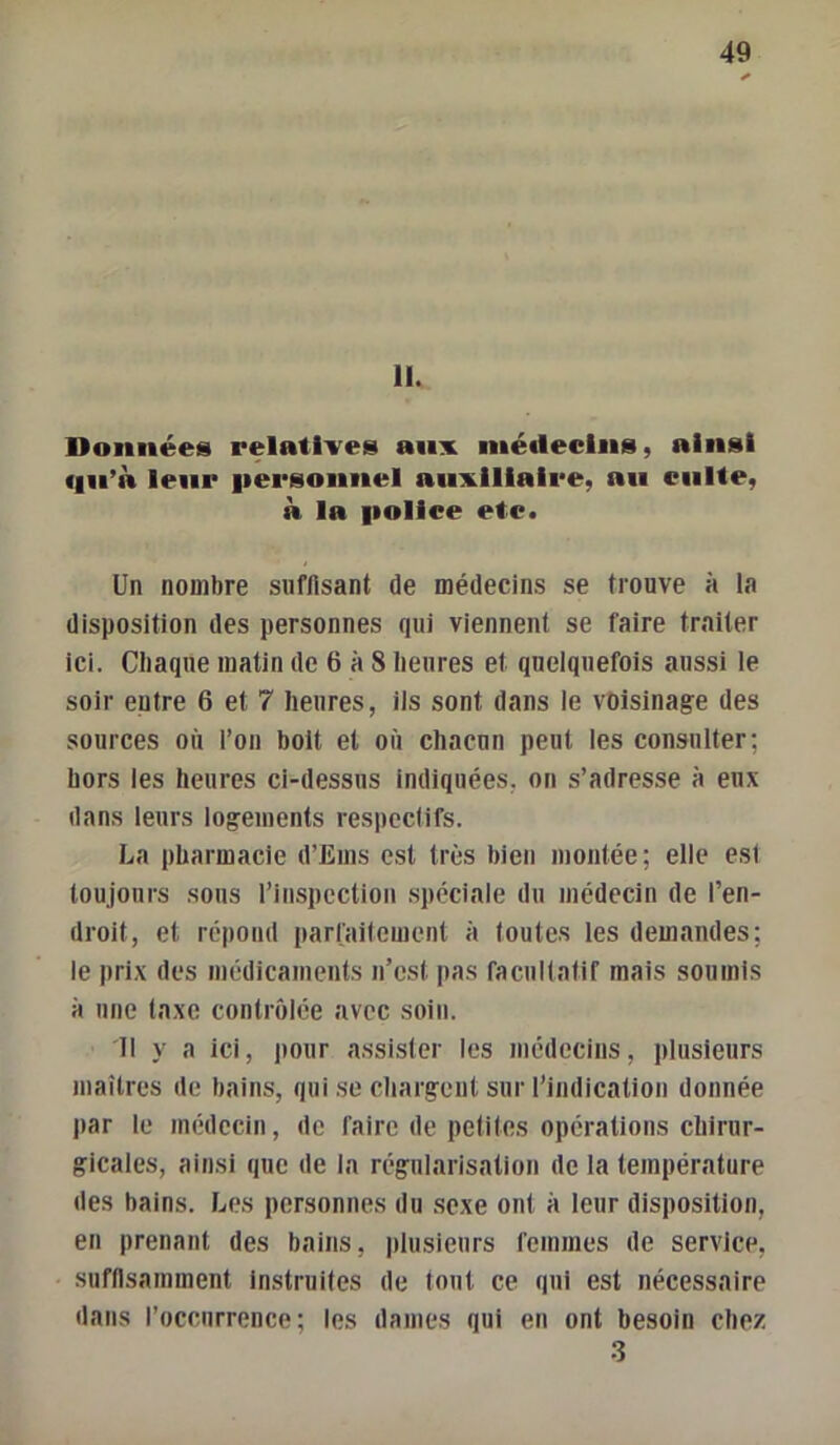 11. Données relatives aiiv inéileclns, ainsi qii’à leur |iersonnel auxiliaire, an culte, à la fiollee etc. Un nombre suffisant de médecins se trouve à la disposition des personnes qui viennent se faire traiter ici. Cliaqne matin de 6 à 8 lienres et quelquefois aussi le soir entre 6 et 7 heures, ils sont dans le voisinage des sources où l’on boit et où chacun peut les consulter; hors les heures ci-dessus indiquées, on s’adresse à eux dans leurs logements respectifs. La pharmacie d’Eins est très bien niontée; elle est toujours sous l’inspection .spéciale du médecin de l’en- droit, et répond parfaitement à toutes les demandes; le prix des médicaments n’est pas facultatif mais soumis à une taxe contrôlée avec soin. 11 y a ici, pour assister les médecins, plusieurs maîtres de bains, qui .se chargent sur l’indication donnée par le médecin, de faire de petites opérations chirur- gicales, ainsi que de la régularisation de la température des bains. Les personnes du .sexe ont à leur disposition, en prenant des bains, plusieurs femmes de service, suffisamment instruites de tout ce qui est nécessaire dans l’occurrence; les dames qui en ont besoin chez 3