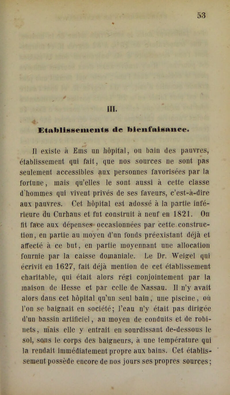 III. EtablIsMsemeiitfii de bienfaisance» Il existe à Euis un hôpital, on bain des pauvres, établissement qui fait, que nos sources ne sont pas seulement accessibles aux personnes favorisées par la fortune, mais qu’elles le sont aussi à cette classe d'hommes qui vivent privés de ses faveurs, c’est-à-dire aux pauvres. Cet hôpital est adossé à la partie infé- rieure du Curhaus et fut construit à neuf en 1821. On ht face aux dépenses occasionnées par cette construc- tion, en partie au moyen d’un fonds préexistant déjà et affecté à ce but, eu partie moyennant une allocation fournie par la caisse domaniale. Le Dr. Weig^el qui écrivit en 1627, fait déjà mention de cet établissement charitable, qui était alors régi conjointement par la maison de Hesse et par celle de Nassau. 11 n’y avait alors dans cet hôpital qu’un seul bain, une piscine, où l’on se baignait en société; l’eau n’y était pas dirigée d’un bassin artificiel, au moyen de conduits et de robi- nets, niais elle y entrait en sonrdissant de-dessous le sol, sons le corps des baigneurs, à une température qui la rendait immédiatement propre aux bains. Cet établis- sement possède encore de nos jours ses propres sources ;