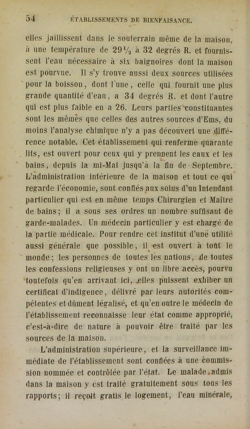 elles jaillissent dans le souterrain même de la maison, à une température de 29 Vï à 32 degrés R. et fournis- sent l’eau nécessaire à six baignoires dont la maison est pourvue. Il s’y trouve aussi deux sources utilisées pour la boisson, dont l'une, celle qui fournit une plus grande quantité d’eau, a 34 degrés R. et dont i’autre qui est plus faible en a 26. Leurs parties •constituantes sont les mêmes que celles des autres sources d’Ems, du moins i’analyse chimique n’y a pas découvert une diffé- rence notable. Cet établissement qui renferme quarante lits, est ouvert pour ceux qui y prennent les eaux et les bains, depuis la mi-Mai jusqu’à la fin de Septembre. L’administration intérieure de la maison et tout ce qui regarde l’économie, sont conllés .aux soins d’un Intendant particulier qui est en même temps Chirurgien et Maître de bains; il a sous ses ordres un nombre suffisant de garde-malades. Un médecin particulier y est chargé de la partie médicale. Pour rendre cet institut d’uné utilité aussi générale que possible, il'est ouvert à tout le monde; les personnes de toutes les nations, Je toutes les confessions religieuses y ont un libre accès, pourvu toutefois qu’en arrivant ici, .flies puissent exhiber un certificat d’indigence, délivré par leurs autorités com- pétentes et dûment légalisé, et qu’en outre le médecin de i’étabiissement reconnaisse leur état comme approprié, c’est-à-dire de nature à pouvoir être traité par les sources de la maison. L’administration supérieure, et la surveillance im- médiate de l’établissement sont confiées à une commis- sion nommée et contrôlée par l’état. Le malade «admis dans la maison y est traité gratuitement sous tous les rapports; il reçoit gratis le logement, l’eau minérale.