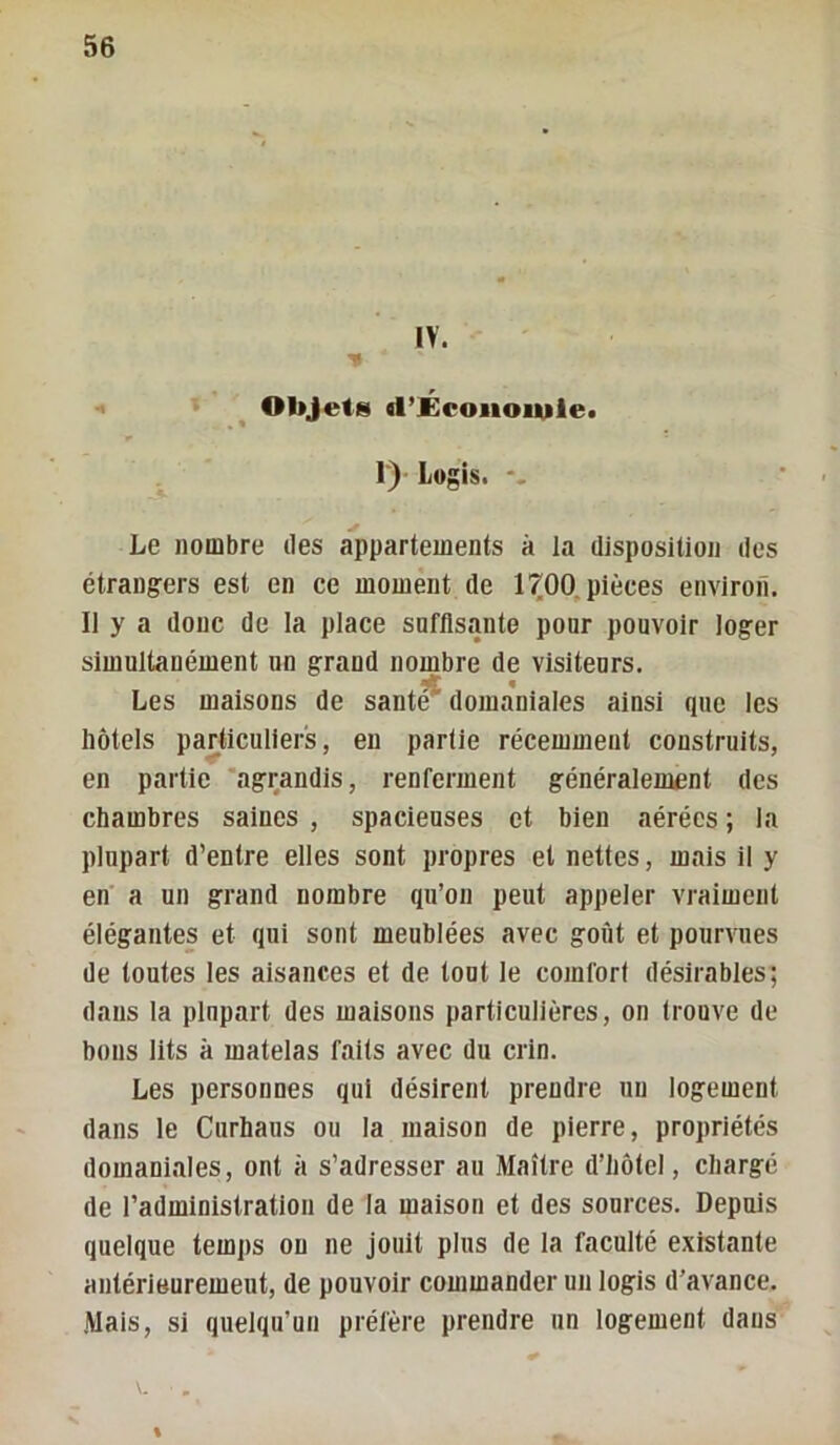 IV. Objets d’Écoiioiuie» I) Logis. Le nombre des appartements à la disposition des étrang-ers est en ce moment de l’^OO,pièces environ. Il y a donc de la place sofUsiinte ponr pouvoir loger simultanément un grand nombre de visiteurs. Les maisons de sant^ doma'niales ainsi que les hôtels particuliers, en partie récemment construits, en partie ‘agrandis, renferment généralement des chambres saines , spacieuses et bien aérées ; la plupart d’entre elles sont propres et nettes, mais il y en a un grand nombre qu’on peut appeler vraiment élégantes et qui sont meublées avec goût et pourvues de toutes les aisances et de tout le comfori désirables; dans la plupart des maisons particulières, on trouve de bous lits à matelas faits avec du crin. Les personnes qui désirent prendre un logement dans le Curhaus ou la maison de pierre, propriétés domaniiiles, ont à s’adresser au Maître d’hôtel, chargé de l’administration de la maison et des sources. Depuis quelque temps ou ne jouit plus de la faculté existante antérieurement, de pouvoir commander un logis d’avance. Mais, si quelqu’un préfère prendre un logement dans %