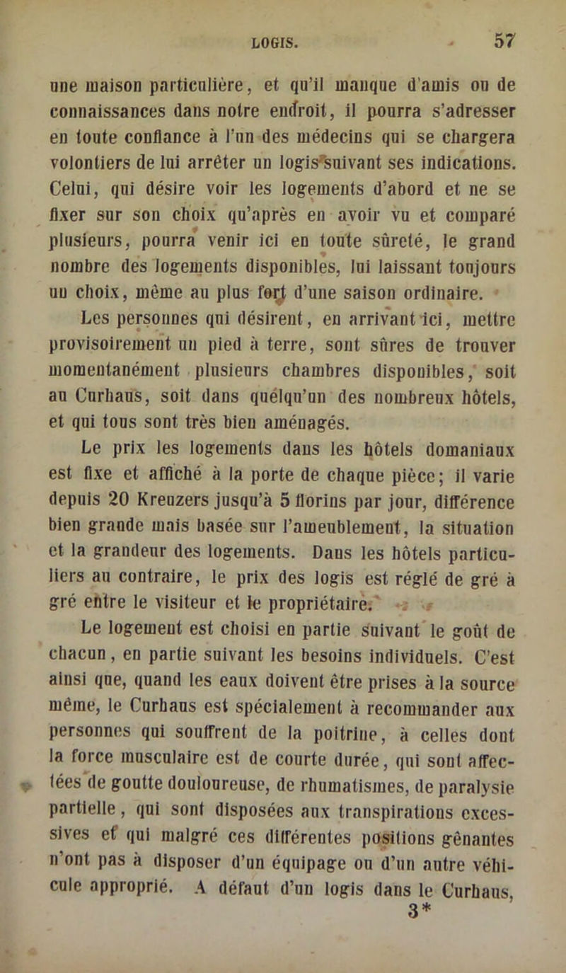 nne maison particulière, et qu’il manque d'amis ou de connaissances dans notre endroit, II pourra s’adresser en toute confiance à l’nn des médecins qui se chargera volontiers de lui arrêter un logis^nivant ses indications. Celui, qui désire voir les logements d’abord et ne se fl-xer sur son choix qu’nprès en avoir vu et comparé plusieurs, pourra’ venir ici en toute sûreté, le grand nombre des logements disponibles, Ini laissant toujours un choix, même au plus feÿ d’une saison ordinaire. Les personnes qui désirent, en arrivant Ici, mettre provisoirement un pied à terre, sont sures de trouver momentanément plusieurs chambres disponibles, soit au Curhaus, soit dans quélqu’nn des nombreux hôtels, et qui tous sont très bien aménagés. Le prix les logements dans les hôtels domaniaux est fixe et affiché à la porte de chaque pièce; il varie depuis 20 Kreuzers jusqu’à 5 florins par jour, différence bien grande mais basée sur l’ameublement, la situation et la grandeur des logements. Dans les hôtels particu- liers au contraire, le prix des logis est réglé de gré à gré entre le visiteur et le propriétaire.' . - Le logement est choisi en partie suivant le goû( de chacun, en partie suivant les besoins individuels. C’est ainsi que, quand les eaux doivent être prises à la source même, le Curhaus est spécialement à recommander aux personnes qui souffrent de la poitrine, à celles dont la force musculaire est de courte durée, qui son! affec- tées de goutte douloureuse, de rhumatismes, de paralysie partielle, qui sont disposées aux transpirations exces- sives ef qui malgré ces différentes positions gênantes n’ont pas à disposer d’un équipage ou d’un autre véhi- cule approprié. A défaut d’un logis dans le Curhaus,