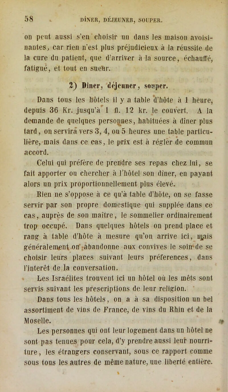 on peut aussi s’en choisir un dans les maison avoisi- nantes, car rien n’est plus préjudicieu.x à la rénssile de la cure du patient, que d’arriv«r à la source, échauffé, fatigué, et tout en sne’hr. 3) Dîner, 'déjeuner, souper. Dans tous les hôtels il y a table (l’hôte à 1 heure, depuis 36 Kr. jusqu’à* 1 il. 12 kr. le couvert. A la demande de quelques persoj^nes, habituées à dîner plus tard, ou servira vers 3, 4, ou 5 heures une table particu- lière, mais dans ce cüs, le prix est à régler de commun accord. Celui qui préfère de prendre ses repas chez lui, se fait apporter on chercher à l’hôtel son dîner, en payant alors un prix proportionnellement plus élevé. Rien ne s’oppose à ce qu’à table d’hôte, on se fasse servir par son propre domestique qui supplée dans ce cas, auprès de son maître, le sommelier ordinairement trop occupé. Dans quelques hôtels on prend place et rang à table d’hôte à mesure qu’on arrive ici, niais généralement on’ràbandonne aux convives le soimde se choisir leurs places suivant leurs préférences, dans l’intérêt de la conversation. Les Israélites trouvent ici un hôtel où les mêts sont servis suivant les prescriptions de leur religion. Dans tous les hôtels, on a à sa disposition un bel assortiment de vins de France, de vins du Rhin et de la Moselle. Les personnes qui ont leur logement dans un hôtel ne sont pas tenues pour cela, d’y prendre aussi leur nourri- ture , les étrangers conservant, sons ce rapport comme sous tous les autres de même nature, une liberté entière.