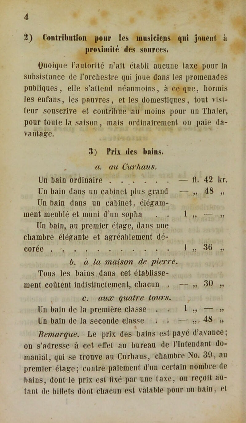 2) Ooiitrniiitioii pour les iiiiisiciens qui jouent à |iroxiuiité des sources. Quoique l’autorité n’ait établi aucune taxe pour la subsistance de l’orcliestre qui joue dans les ])roinenades publiques, elle s’attend néanmoins, à ce que, hormis les enfans, les pauvres, et les domestiques, tout visi- teur souscrive et contribue au moins pour un Tlialer, pour toute la saison, mais ordinairement on paie da- vantag:e. .H) Prix des bains. , U. au Curhaus. Un bain ordinaire . . . . . . Un bain dans un cabinet plus grand Un bain dans un cabinet, élégam- ment meublé et muni d’un sopha . . Un bain, au premier étage, dans une chambre élégante et agréablement dé- corée — fl. 42 kr. — J) 48 „ 1 „ 36 „ b. à la maison de 'pierre. Tous les bains dans cet établisse- ment coûtent indistinctement, chacun . — „ 30 „ c. au<c quatre tours. Un bain de la première classe . . 1 ,> — » Un bain de la seconde classe . . — » 48 „ Remarque. Le prix des bains est payé d’avance; on s’adresse à cet effet au bureau de l’Intendant do- manial, qui se trouve au Curhaus, chambre No. 39, au premier étage; contre paiement d’un certain nombre de bains, dont le prix est fixé par une taxe, on reçoit au- tant de billets dont chacun est valable pour un bain, et