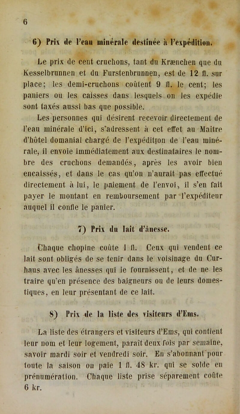 G) Pri\ (le l’eau minérale destinée à l’expédition. Le prix de cent cruchons, tant du Krænchen que du Kesselbrunnen et du Furstenbrunnen, est de 12 11. sur place; les demi-cruchons coûtent 9 11. le cent; les paniers ou les caisses dans lesquels on les expédie sont taxés aussi bas que possible. Les personnes qui désirent recevoir directement de l’eau minérale d’ici, s’adressent à cet effet au Maître d’hütel domanial chargé de l’cxpéditton de l’eau miné- rale, il envoie immédiatement aux destinataires le nom- bre des cruchons demandés, après les avoir bien encaissés, et dans le cas qu’on n’aurait pas effectué directement à lui, le paiement de l’envoi, il s’en fait p.ayer le montant en remboursement par l’expéditeur auquel il confie le panier. 7) Prix (lu lait d’àiicsse. Chaque chopine coûte 1 11. Ceux qui vendent ce lait sont obligés de se tenir dans le voisinage du Cur- haus avec les ânesses qui ie fournissent, et de ne les traire qu’en présence des baigneurs ou de leurs domes- tiques, en leur présentant de ce lait. 8) Prix (le la liste des visiteurs d’Ënis. La liste des étrangers et visiteurs d’Ems, qui contient leur nom et leur logement, paraît deux fois par semaine, savoir mardi soir et vendredi soir. En s’abonnanfponr toute la saison ou paie 1 11. 48 kr. qui se solde en prénumération. Chaque liste prise séparément coûte 6 kr.