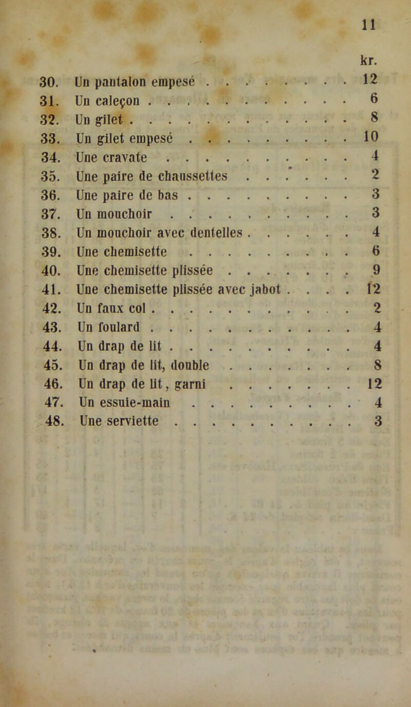 kr. 30. Un pantalon empesé 12 31. Un caleçon 6 32. Un gilet 8 33. Un gilet empesé 10 34. Une cravate 4 35. Une paire de chaussettes 2 36. Une paire de bas 37. Un mouchoir . 38. Un mouchoir avec dentelles 4 39. Une chemisette 6 40. Une chemisette plissée 9 41. Une chemisette plissée avec jabot . ... 12 42. Un faux col 2 43. Un foulard 4 44. Un drap de lit 4 45. Un drap de lit, double 8 46. Un drap de lit, garni 12 47. Un essuie-main 4 48. Une serviette 3 CO CO