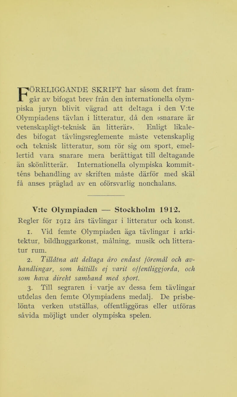 FÖRELIGGANDE SKRIFT har såsom det fram- går av bifogat brev från den internationella olym- piska juryn blivit vägrad att deltaga i den V:te Olympiadens tävlan i litteratur, då den »snarare är vetenskapligt-teknisk än litterär». Enligt likale- des bifogat tävlingsreglemente måste vetenskaplig och teknisk litteratur, som rör sig om sport, emel- lertid vara snarare mera berättigat till deltagande än skönlitterär. Internationella olympiska kommit- téns behandling av skriften måste därför med skäl få anses präglad av en oförsvarlig nonchalans. V:te Olympiaden — Stockholm 1912. Regler för 1912 års tävlingar i litteratur och konst. 1. Vid femte Olympiaden äga tävlingar i arki- tektur, bildhuggarkonst, målning, musik och littera- tur rum. 2. Tillåtna att deltaga äro endast föremål och av- handlingar, som hittills ej varit offentliggjorda, och som hava direkt samband med sport. 3. Till segraren i varje av dessa fem tävlingar utdelas den femte Olympiadens medalj. De prisbe- lönta verken utställas, offentliggöras eller utföras såvida möjligt under olympiska spelen.