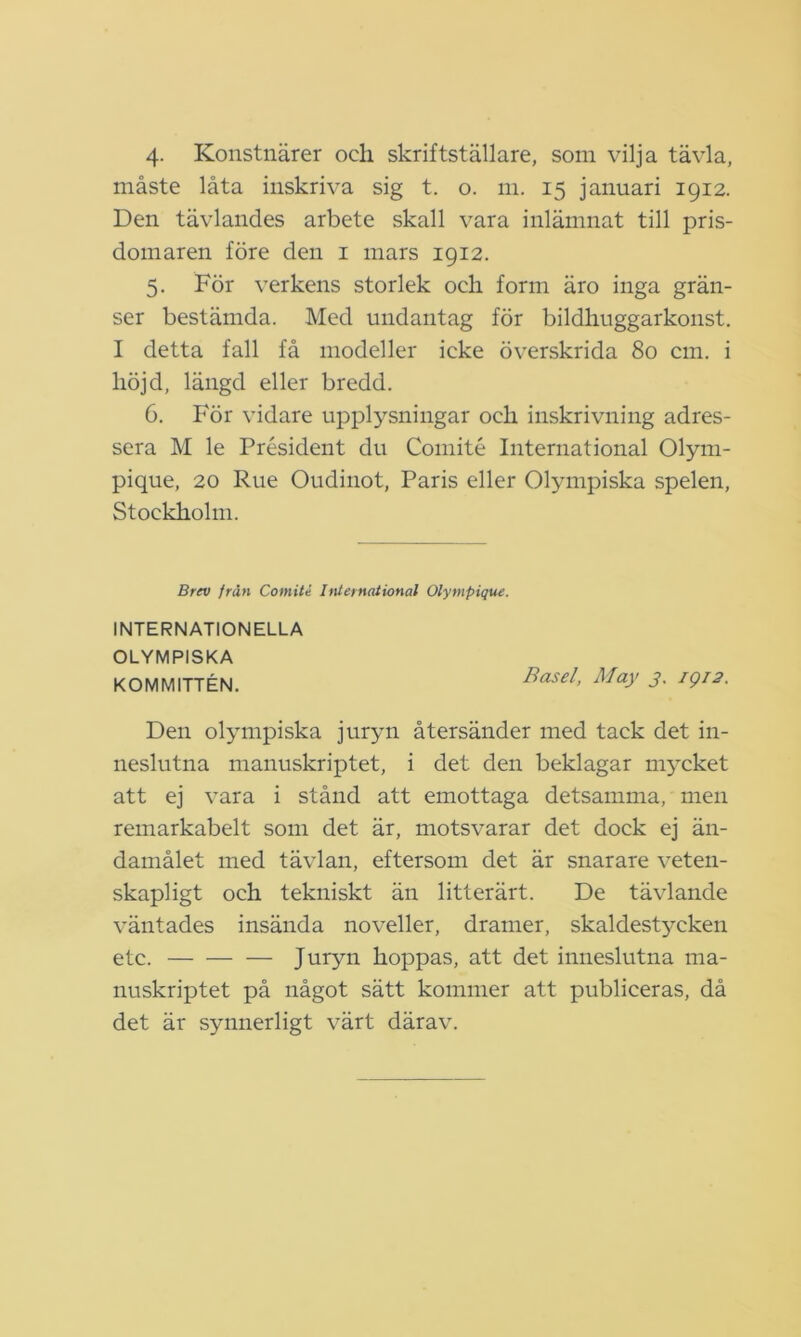 måste låta inskriva sig t. o. m. 15 januari 1912. Den tävlandes arbete skall vara inlämnat till pris- domaren före den 1 mars 1912. 5. För verkens storlek och form äro inga grän- ser bestämda. Med undantag för bildhuggarkonst. I detta fall få modeller icke överskrida 80 cm. i höjd, längd eller bredd. 6. För vidare upplysningar och inskrivning adres- sera M le President du Comité International Olym- pique, 20 Rue Oudinot, Paris eller Olympiska spelen, Stockholm. Brev från Comité International Olympique. INTERNATIONELLA OLYMPISKA KOMMITTÉN. Basel, May 3. IQ12. Den olympiska juryn återsänder med tack det in- neslutna manuskriptet, i det den beklagar m}xket att ej vara i stånd att emottaga detsamma, men remarkabelt som det är, motsvarar det dock ej än- damålet med tävlan, eftersom det är snarare veten- skapligt och tekniskt än litterärt. De tävlande väntades insända noveller, dramer, skaldest}^cken etc. Juryn hoppas, att det inneslutna ma- nuskriptet på något sätt kommer att publiceras, då det är s}mnerligt värt därav.