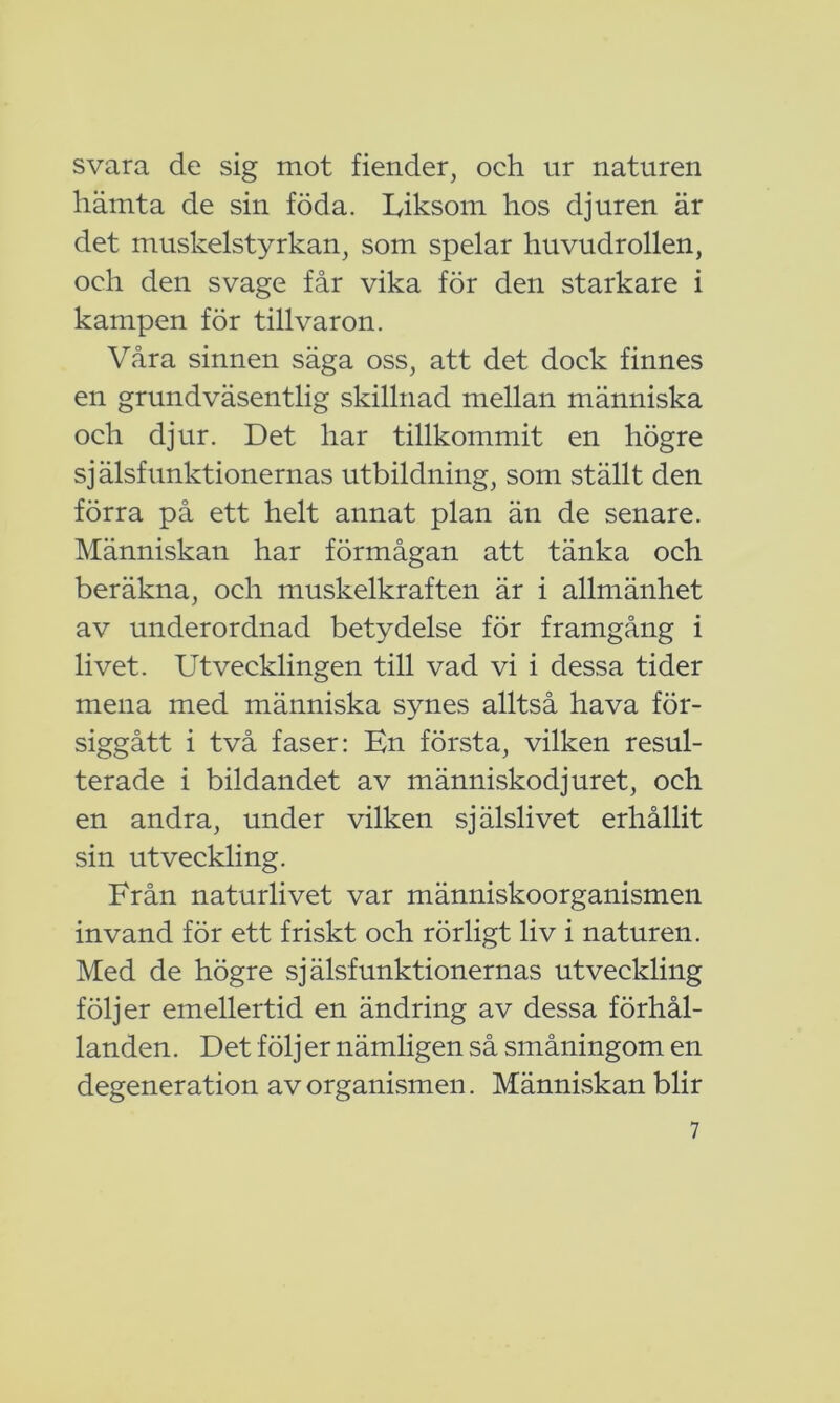 svara de sig mot fiender, och ur naturen hämta de sin föda. Liksom hos djuren är det muskelstyrkan, som spelar huvudrollen, och den svage får vika för den starkare i kampen för tillvaron. Våra sinnen säga oss, att det dock finnes en grundväsentlig skillnad mellan människa och djur. Det har tillkommit en högre själsfunktionernas utbildning, som ställt den förra på ett helt annat plan än de senare. Människan har förmågan att tänka och beräkna, och muskelkraften är i allmänhet av underordnad betydelse för framgång i livet. Utvecklingen till vad vi i dessa tider mena med människa synes alltså hava för- siggått i två faser: En första, vilken resul- terade i bildandet av människodjuret, och en andra, under vilken själslivet erhållit sin utveckling. Från naturlivet var människoorganismen invand för ett friskt och rörligt liv i naturen. Med de högre själsfunktionernas utveckling följer emellertid en ändring av dessa förhål- landen. Det följer nämligen så småningom en degeneration av organismen. Människan blir