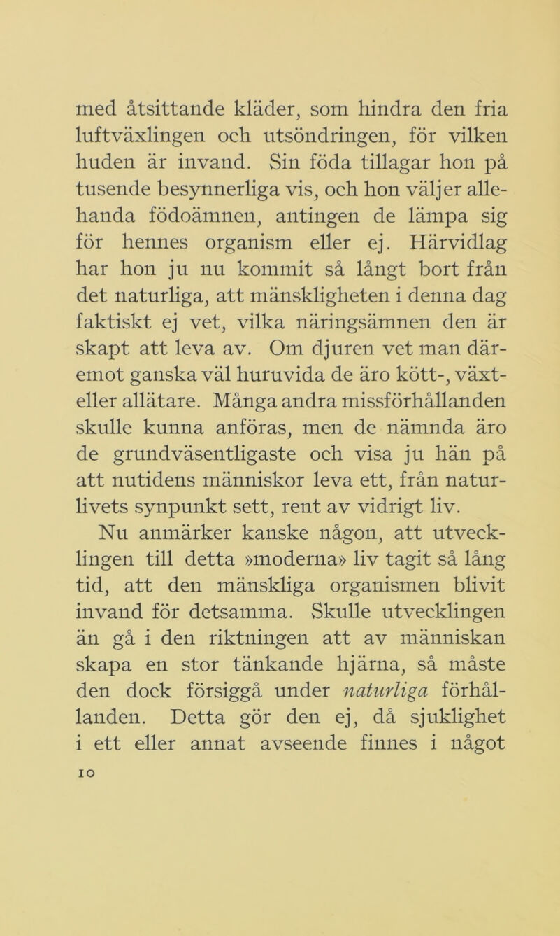 med åtsittande kläder, som hindra den fria luftväxlingen och utsöndringen, för vilken huden är invand. Sin föda tillagar hon på tusende besynnerliga vis, och hon väljer alle- handa födoämnen, antingen de lämpa sig för hennes organism eller ej. Härvidlag har hon ju nu kommit så långt bort från det naturliga, att mänskligheten i denna dag faktiskt ej vet, vilka näringsämnen den är skapt att leva av. Om djuren vet man där- emot ganska väl huruvida de äro kött-, växt- eller allätare. Många andra missförhållanden skulle kunna anföras, men de nämnda äro de grundväsentligaste och visa ju hän på att nutidens människor leva ett, från natur- livets synpunkt sett, rent av vidrigt liv. Nu anmärker kanske någon, att utveck- lingen till detta »moderna» liv tagit så lång tid, att den mänskliga organismen blivit invand för detsamma. Skulle utvecklingen än gå i den riktningen att av människan skapa en stor tänkande hjärna, så måste den dock försiggå under naturliga förhål- landen. Detta gör den ej, då sjuklighet i ett eller annat avseende finnes i något