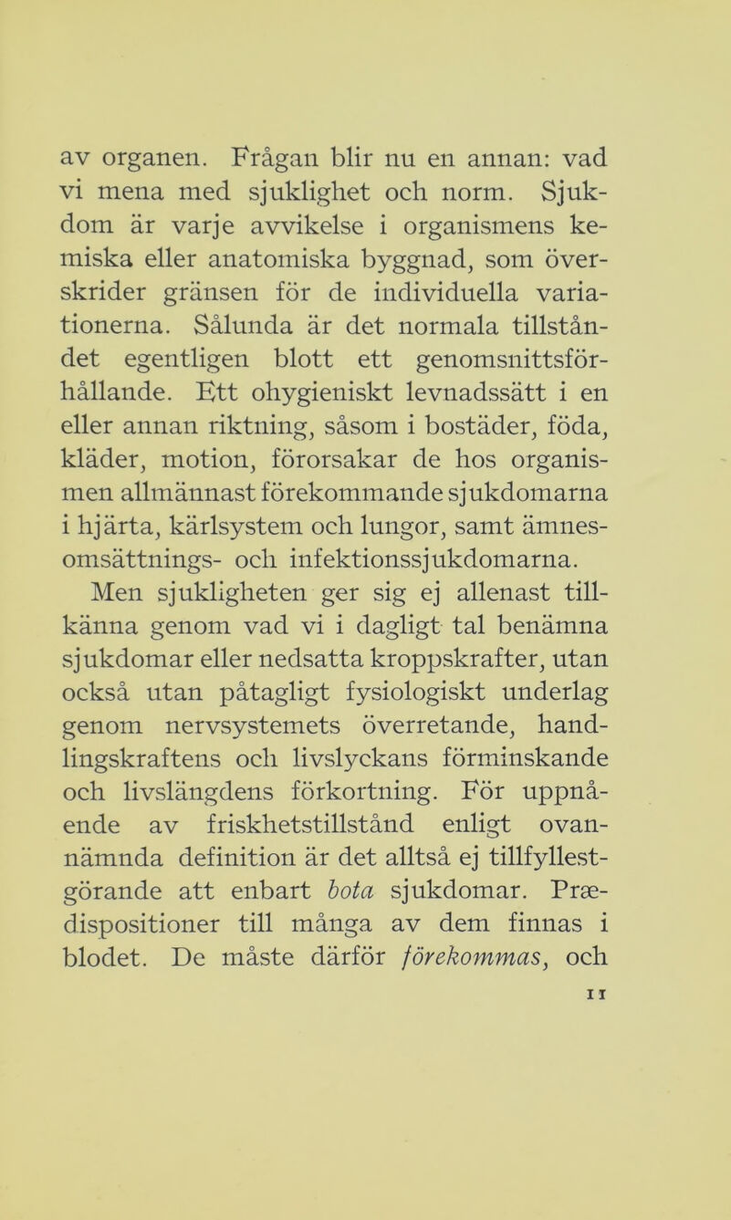 av organen. Frågan blir nu en annan: vad vi mena med sjuklighet och norm. Sjuk- dom är varje avvikelse i organismens ke- miska eller anatomiska byggnad, som över- skrider gränsen för de individuella varia- tionerna. Sålunda är det normala tillstån- det egentligen blott ett genomsnittsför- hållande. Ett ohygieniskt levnadssätt i en eller annan riktning, såsom i bostäder, föda, kläder, motion, förorsakar de hos organis- men allmännast förekommande sjukdomarna i hjärta, kärlsystem och lungor, samt ämnes- omsättnings- och infektionssjukdomarna. Men sjukligheten ger sig ej allenast till- känna genom vad vi i dagligt tal benämna sjukdomar eller nedsatta kroppskrafter, utan också utan påtagligt fysiologiskt underlag genom nervsystemets överretande, hand- lingskraftens och livslyckans förminskande och livslängdens förkortning. För uppnå- ende av friskhetstillstånd enligt ovan- nämnda definition är det alltså ej tillfyllest- görande att enbart bota sjukdomar. Prge- dispositioner till många av dem finnas i blodet. De måste därför förekommas, och