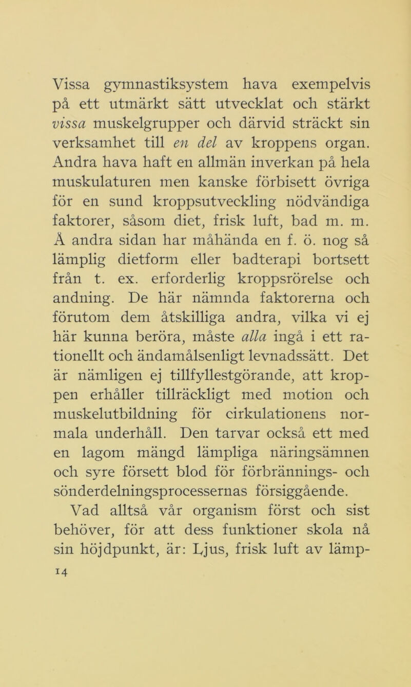 Vissa gymnastiksystem hava exempelvis på ett utmärkt sätt utvecklat och stärkt vissa muskelgrupper och därvid sträckt sin verksamhet till en del av kroppens organ. Andra hava haft en allmän inverkan på hela muskulaturen men kanske förbisett övriga för en sund kroppsutveckling nödvändiga faktorer, såsom diet, frisk luft, bad m. m. Ä andra sidan har måhända en f. ö. nog så lämplig dietform eller badterapi bortsett från t. ex. erforderlig kroppsrörelse och andning. De här nämnda faktorerna och förutom dem åtskilliga andra, vilka vi ej här kunna beröra, måste alla ingå i ett ra- tionellt och ändamålsenligt levnadssätt. Det är nämligen ej tillfyllestgörande, att krop- pen erhåller tillräckligt med motion och muskelutbildning för cirkulationens nor- mala underhåll. Den tarvar också ett med en lagom mängd lämpliga näringsämnen och syre försett blod för förbrännings- och sönderdelningsprocessernas försiggående. Vad alltså vår organism först och sist behöver, för att dess funktioner skola nå sin höjdpunkt, är: Djus, frisk luft av lämp-