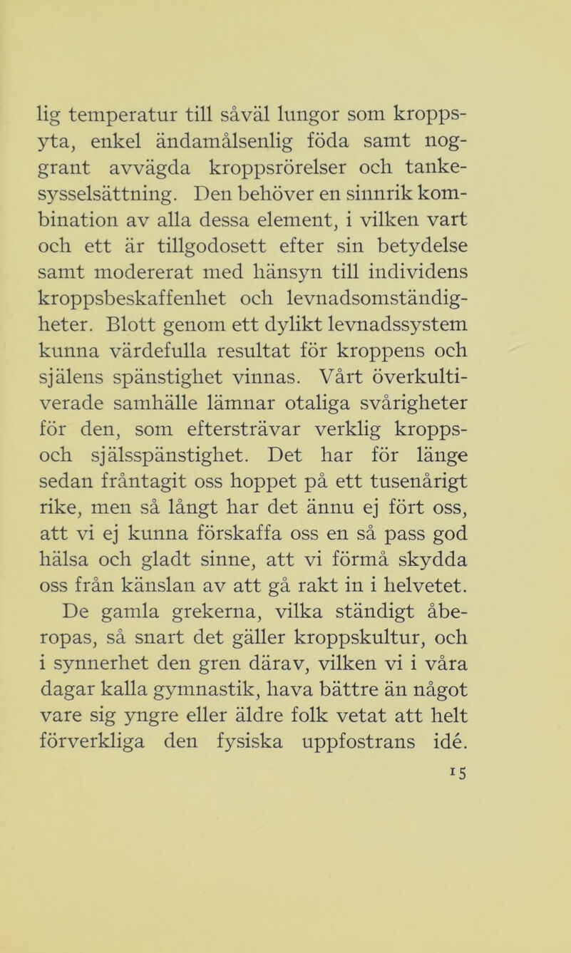 lig temperatur till såväl lungor som kropps- yta, enkel ändamålsenlig föda samt nog- grant avvägda kroppsrörelser och tanke- sysselsättning. Den behöver en sinnrik kom- bination av alla dessa element, i vilken vart och ett är tillgodosett efter sin betydelse samt modererat med hänsyn till individens kroppsbeskaffenhet och levnadsomständig- heter. Blott genom ett dylikt levnadss3^stem kunna värdefulla resultat för kroppens och själens spänstighet vinnas. Vårt överkulti- verade samhälle lämnar otaliga svårigheter för den, som eftersträvar verklig kropps- och själsspänstighet. Det har för länge sedan fråntagit oss hoppet på ett tusenårigt rike, men så långt har det ännu ej fört oss, att vi ej kunna förskaffa oss en så pass god hälsa och gladt sinne, att vi förmå skydda oss från känslan av att gå rakt in i helvetet. De gamla grekerna, vilka ständigt åbe- ropas, så snart det gäller kroppskultur, och i synnerhet den gren därav, vilken vi i våra dagar kalla gymnastik, hava bättre än något vare sig yngre eller äldre folk vetat att helt förverkliga den fysiska uppfostrans idé. r5