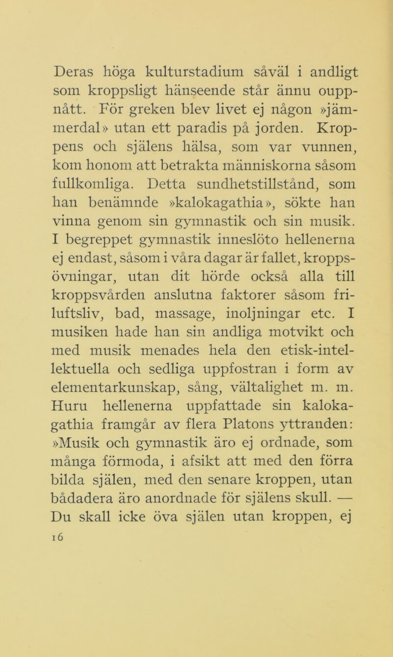 Deras höga kulturstadium såväl i andligt som kroppsligt hänseende står ännu oupp- nått. För greken blev livet ej någon »jäm- merdal» utan ett paradis på jorden. Krop- pens och själens hälsa, som var vunnen, kom honom att betrakta människorna såsom fullkomliga. Detta sundhetstillstånd, som han benämnde »kalokagathia», sökte han vinna genom sin gymnastik och sin musik. I begreppet gymnastik inneslöto hellenerna ej endast, såsom i våra dagar är fallet, kropps- övningar, utan dit hörde också alla till kroppsvården anslutna faktorer såsom fri- luftsliv, bad, massage, inoljningar etc. I musiken hade han sin andliga motvikt och med musik menades hela den etisk-intel- lektuella och sedliga uppfostran i form av elementarkunskap, sång, vältalighet m. m. Huru hellenerna uppfattade sin kaloka- gathia framgår av flera Platons yttranden: »Musik och gymnastik äro ej ordnade, som många förmoda, i afsikt att med den förra bilda själen, med den senare kroppen, utan bådadera äro anordnade för själens skull. — Du skall icke öva själen utan kroppen, ej