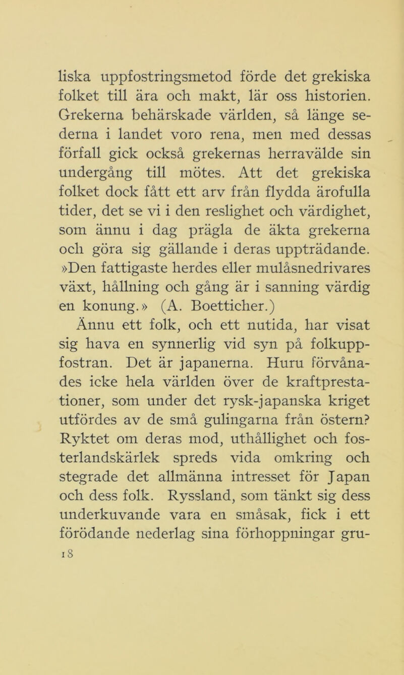 liska uppfostringsmetod förde det grekiska folket till ära och makt, lär oss historien. Grekerna behärskade världen, så länge se- derna i landet voro rena, men med dessas förfall gick också grekernas herravälde sin undergång till mötes. Att det grekiska folket dock fått ett arv från flydda ärofulla tider, det se vi i den reslighet och värdighet, som ännu i dag prägla de äkta grekerna och göra sig gällande i deras uppträdande. »Den fattigaste herdes eller mulåsnedrivares växt, hållning och gång är i sanning värdig en konung.» (A. Boetticher.) Ännu ett folk, och ett nutida, har visat sig hava en synnerlig vid syn på folkupp- fostran. Det är japanerna. Huru förvåna- des icke hela världen över de kraftpresta- tioner, som under det rysk-japanska kriget utfördes av de små gulingarna från östern? Ryktet om deras mod, uthållighet och fos- terlandskärlek spreds vida omkring och stegrade det allmänna intresset för Japan och dess folk. Ryssland, som tänkt sig dess underkuvande vara en småsak, fick i ett förödande nederlag sina förhoppningar gru-