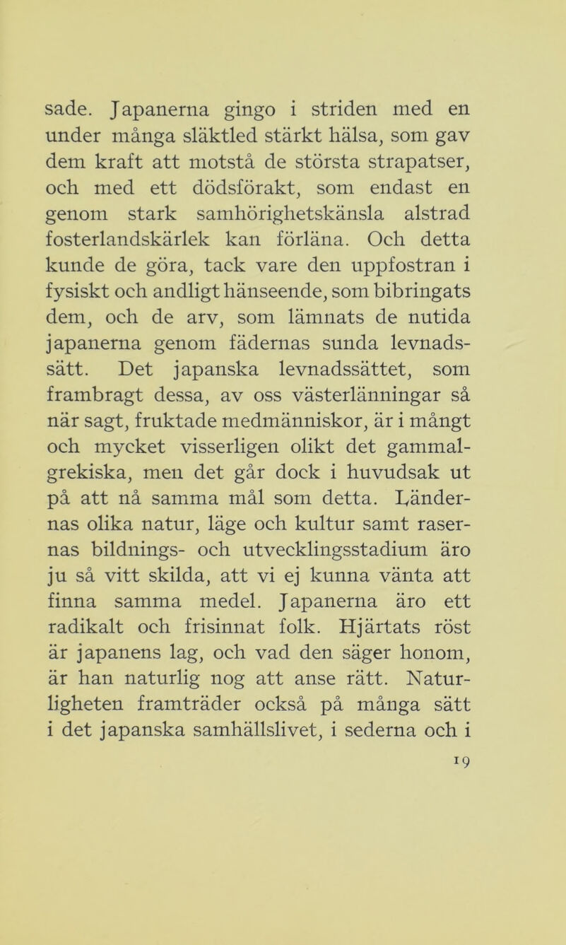 sade. Japanerna gingo i striden med en under många släktled stärkt hälsa, som gav dem kraft att motstå de största strapatser, och med ett dödsförakt, som endast en genom stark samhörighetskänsla alstrad fosterlandskärlek kan förläna. Och detta kunde de göra, tack vare den uppfostran i fysiskt och andligt hänseende, som bibringats dem, och de arv, som lämnats de nutida japanerna genom fädernas sunda levnads- sätt. Det japanska levnadssättet, som frambragt dessa, av oss västerlänningar så när sagt, fruktade medmänniskor, är i mångt och mycket visserligen olikt det gammal- grekiska, men det går dock i huvudsak ut på att nå samma mål som detta. Dänder- nas olika natur, läge och kultur samt raser- nas bildnings- och utvecklingsstadium äro ju så vitt skilda, att vi ej kunna vänta att finna samma medel. Japanerna äro ett radikalt och frisinnat folk. Hjärtats röst är japanens lag, och vad den säger honom, är han naturlig nog att anse rätt. Natur- ligheten framträder också på många sätt i det japanska samhällslivet, i sederna och i