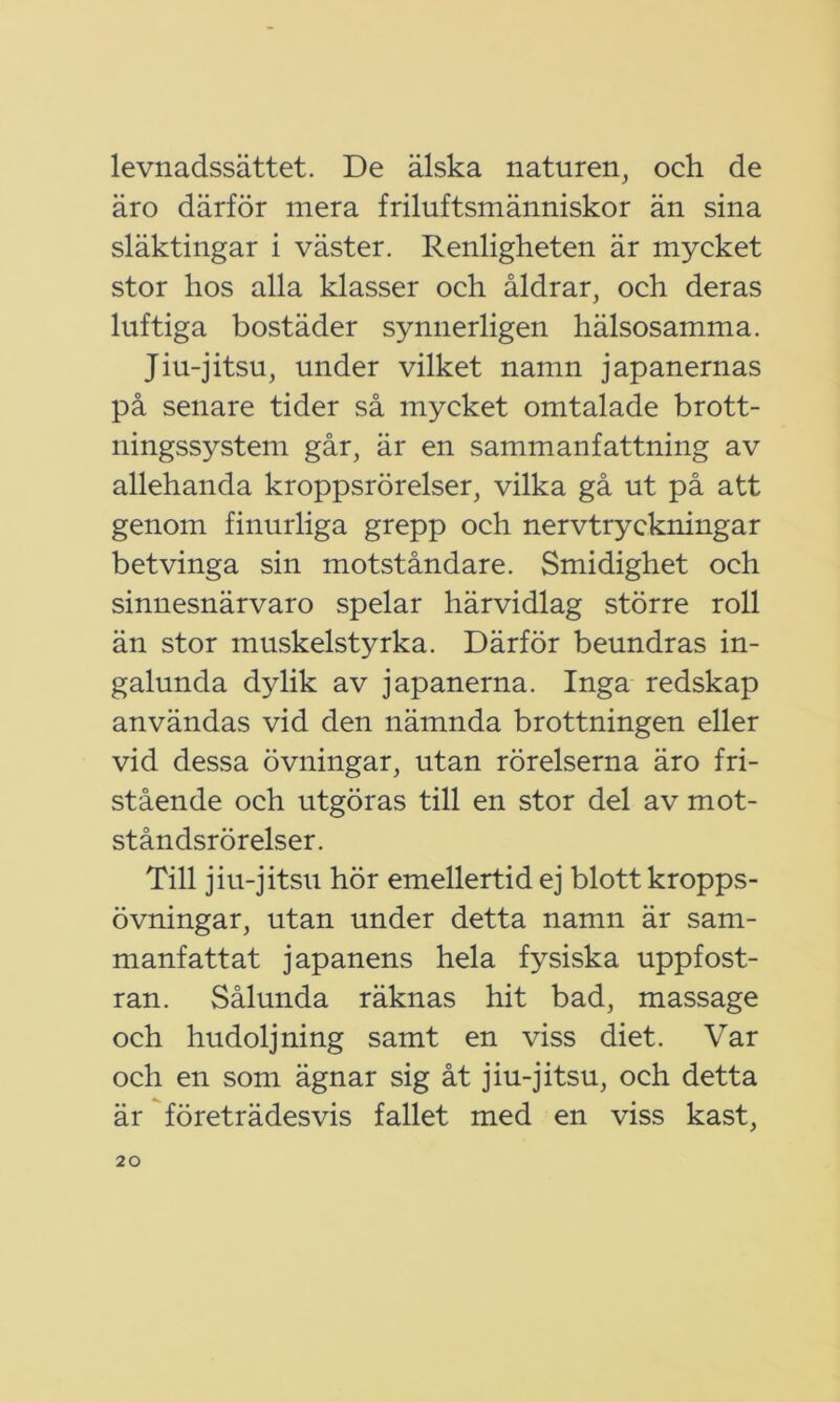 levnadssättet. De älska naturen, och de äro därför mera friluftsmänniskor än sina släktingar i väster. Renligheten är mycket stor hos alla klasser och åldrar, och deras luftiga bostäder synnerligen hälsosamma. Jiu-jitsu, under vilket namn japanernas på senare tider så mycket omtalade brott- ningssystem går, är en sammanfattning av allehanda kroppsrörelser, vilka gå ut på att genom finurliga grepp och nervtryckningar betvinga sin motståndare. Smidighet och sinnesnärvaro spelar härvidlag större roll än stor muskelstyrka. Därför beundras in- galunda dylik av japanerna. Inga redskap användas vid den nämnda brottningen eller vid dessa övningar, utan rörelserna äro fri- stående och utgöras till en stor del av mot- ståndsrörelser. Till jiu-jitsu hör emellertid ej blott kropps- övningar, utan under detta namn är sam- manfattat japanens hela fysiska uppfost- ran. Sålunda räknas hit bad, massage och hudoljning samt en viss diet. Var och en som ägnar sig åt jiu-jitsu, och detta är företrädesvis fallet med en viss kast,