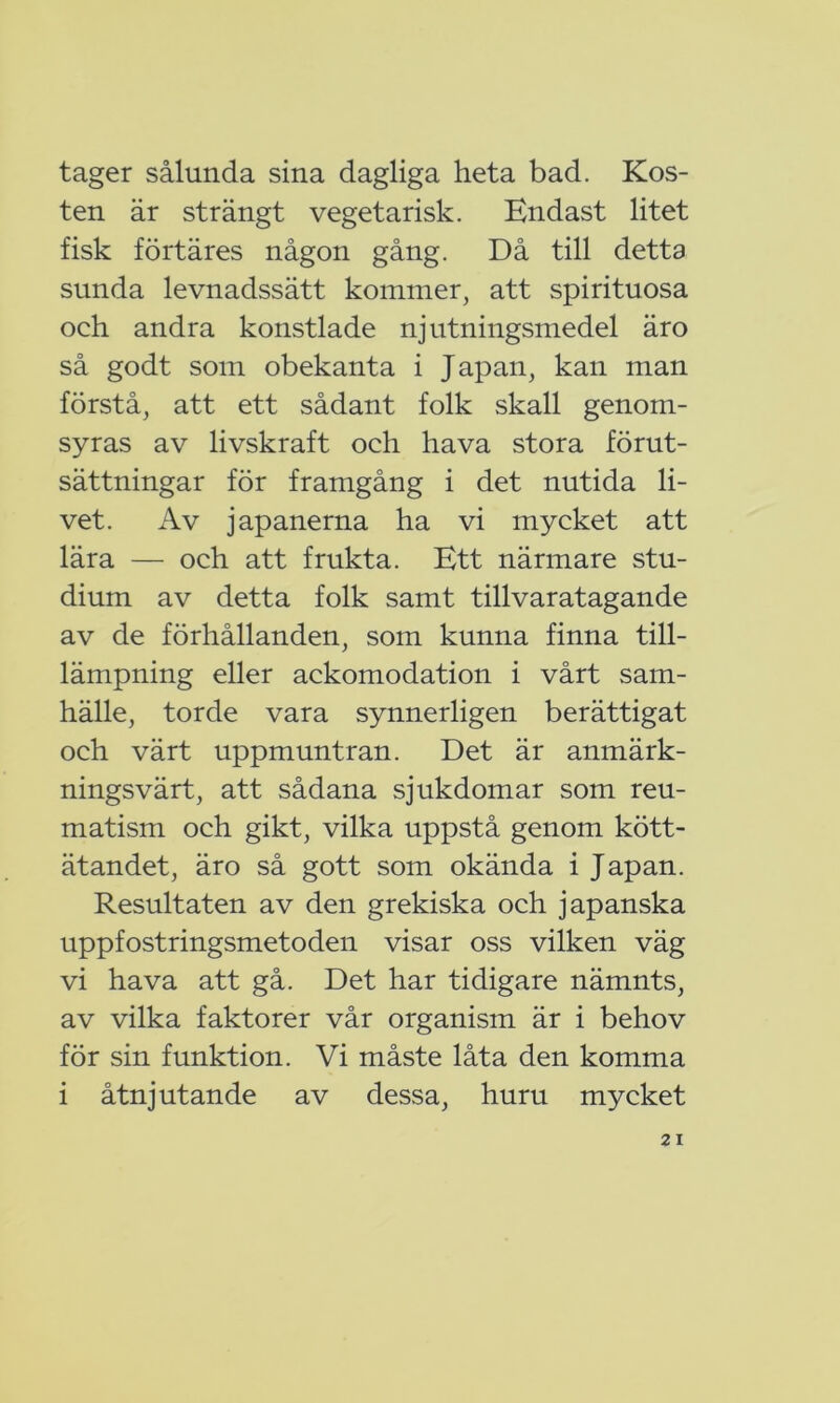 tager sålunda sina dagliga heta bad. Kos- ten är strängt vegetarisk. Endast litet fisk förtäres någon gång. Då till detta sunda levnadssätt kommer, att spirituösa och andra konstlade njutningsmedel äro så godt som obekanta i Japan, kan man förstå, att ett sådant folk skall genom- syras av livskraft och hava stora förut- sättningar för framgång i det nutida li- vet. Av japanerna ha vi mycket att lära — och att frukta. Ett närmare stu- dium av detta folk samt tillvaratagande av de förhållanden, som kunna finna till- lämpning eller ackomodation i vårt sam- hälle, torde vara synnerligen berättigat och värt uppmuntran. Det är anmärk- ningsvärt, att sådana sjukdomar som reu- matism och gikt, vilka uppstå genom kött- ätandet, äro så gott som okända i Japan. Resultaten av den grekiska och japanska uppfostringsmetoden visar oss vilken väg vi hava att gå. Det har tidigare nämnts, av vilka faktorer vår organism är i behov för sin funktion. Vi måste låta den komma