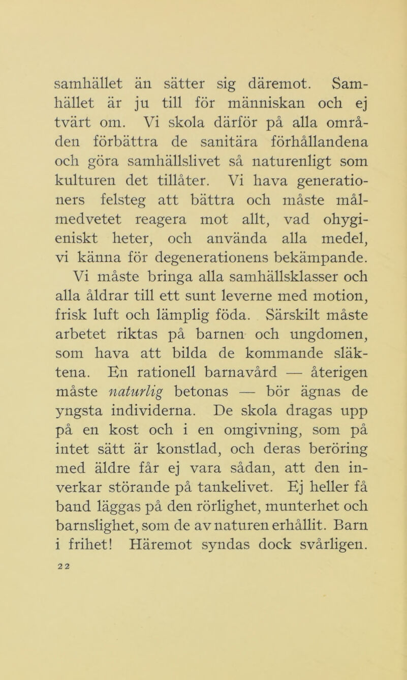 samhället än sätter sig däremot. Sam- hället är ju till för människan och ej tvärt om. Vi skola därför på alla områ- den förbättra de sanitära förhållandena och göra samhällslivet så naturenligt som kulturen det tillåter. Vi hava generatio- ners felsteg att bättra och måste mål- medvetet reagera mot allt, vad ohygi- eniskt heter, och använda alla medel, vi känna för degenerationens bekämpande. Vi måste bringa alla samhällsklasser och alla åldrar till ett sunt leverne med motion, frisk luft och lämplig föda. Särskilt måste arbetet riktas på barnen och ungdomen, som hava att bilda de kommande släk- tena. En rationell barnavård — återigen måste naturlig betonas — bör ägnas de yngsta individerna. De skola dragas upp på en kost och i en omgivning, som på intet sätt är konstlad, och deras beröring med äldre får ej vara sådan, att den in- verkar störande på tankelivet. Ej heller få band läggas på den rörlighet, munterhet och barnslighet, som de av naturen erhållit. Barn