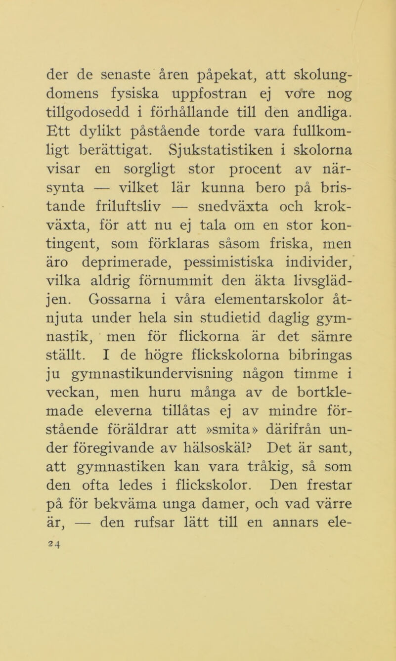 der de senaste åren påpekat, att skolung- domens fysiska uppfostran ej vore nog tillgodosedd i förhållande till den andliga. Ett dylikt påstående torde vara fullkom- ligt berättigat. Sjukstatistiken i skolorna visar en sorgligt stor procent av när- synta — vilket lär kunna bero på bris- tande friluftsliv — snedväxta och krok- växta, för att nu ej tala om en stor kon- tingent, som förklaras såsom friska, men äro deprimerade, pessimistiska individer, vilka aldrig förnummit den äkta livsgläd- jen. Gossarna i våra elementarskolor åt- njuta under hela sin studietid daglig gym- nastik, men för flickorna är det sämre ställt. I de högre flickskolorna bibringas ju gymnastikundervisning någon timme i veckan, men huru många av de bortkle- made eleverna tillåtas ej av mindre för- stående föräldrar att »smita» därifrån un- der föregivande av hälsoskäl? Det är sant, att gymnastiken kan vara tråkig, så som den ofta ledes i flickskolor. Den frestar på för bekväma unga damer, och vad värre är, — den rufsar lätt till en annars ele-