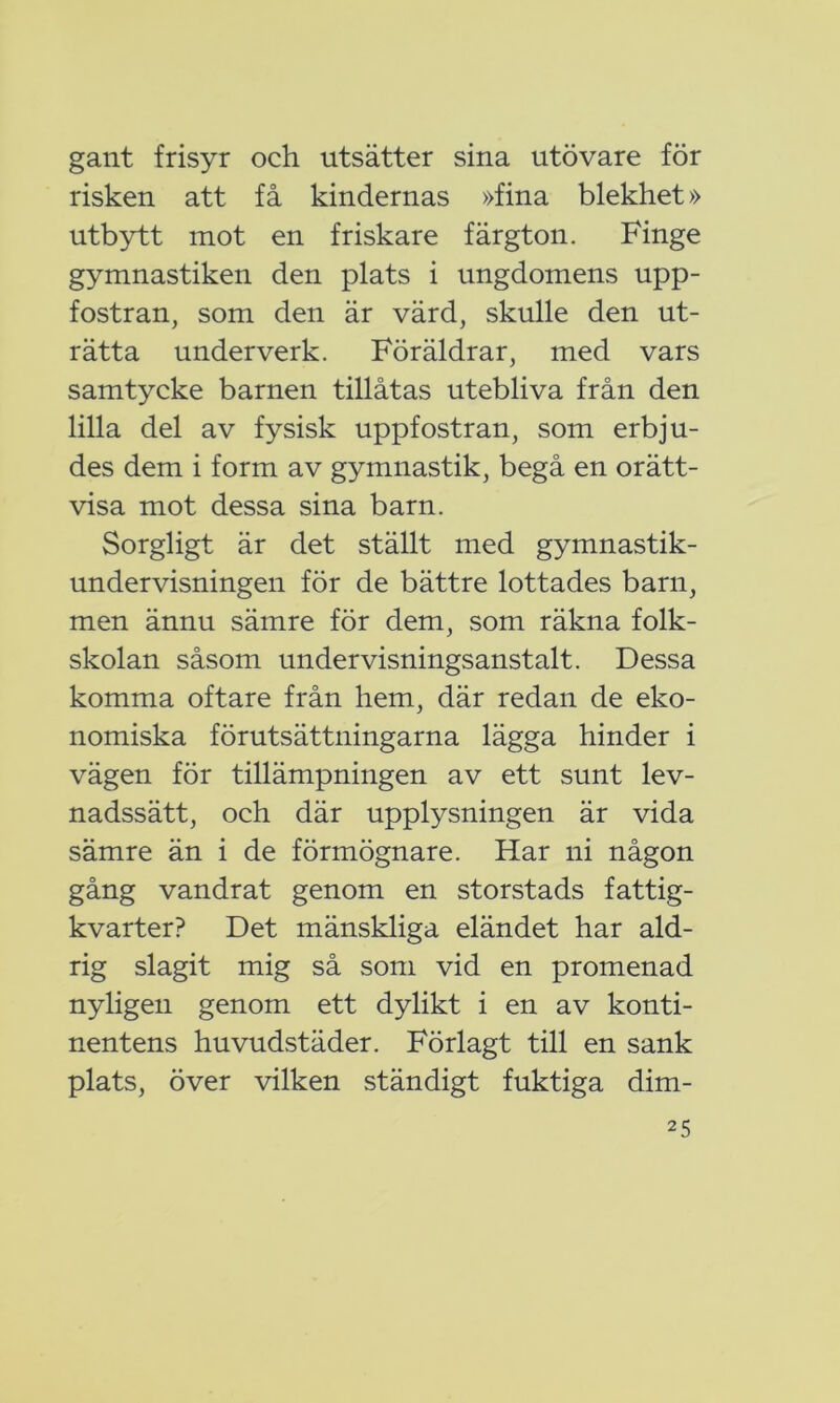 gant frisyr och utsätter sina utövare för risken att få kindernas »fina blekhet» utbytt mot en friskare färgton. Finge gymnastiken den plats i ungdomens upp- fostran, som den är värd, skulle den ut- rätta underverk. Föräldrar, med vars samtycke barnen tillåtas utebliva från den lilla del av fysisk uppfostran, som erbju- des dem i form av gymnastik, begå en orätt- visa mot dessa sina barn. Sorgligt är det ställt med gymnastik- undervisningen för de bättre lottades barn, men ännu sämre för dem, som räkna folk- skolan såsom undervisningsanstalt. Dessa komma oftare från hem, där redan de eko- nomiska förutsättningarna lägga hinder i vägen för tillämpningen av ett sunt lev- nadssätt, och där upplysningen är vida sämre än i de förmögnare. Har ni någon gång vandrat genom en storstads fattig- kvarter? Det mänskliga eländet har ald- rig slagit mig så som vid en promenad nyligen genom ett dylikt i en av konti- nentens huvudstäder. Förlagt till en sank plats, över vilken ständigt fuktiga dim-