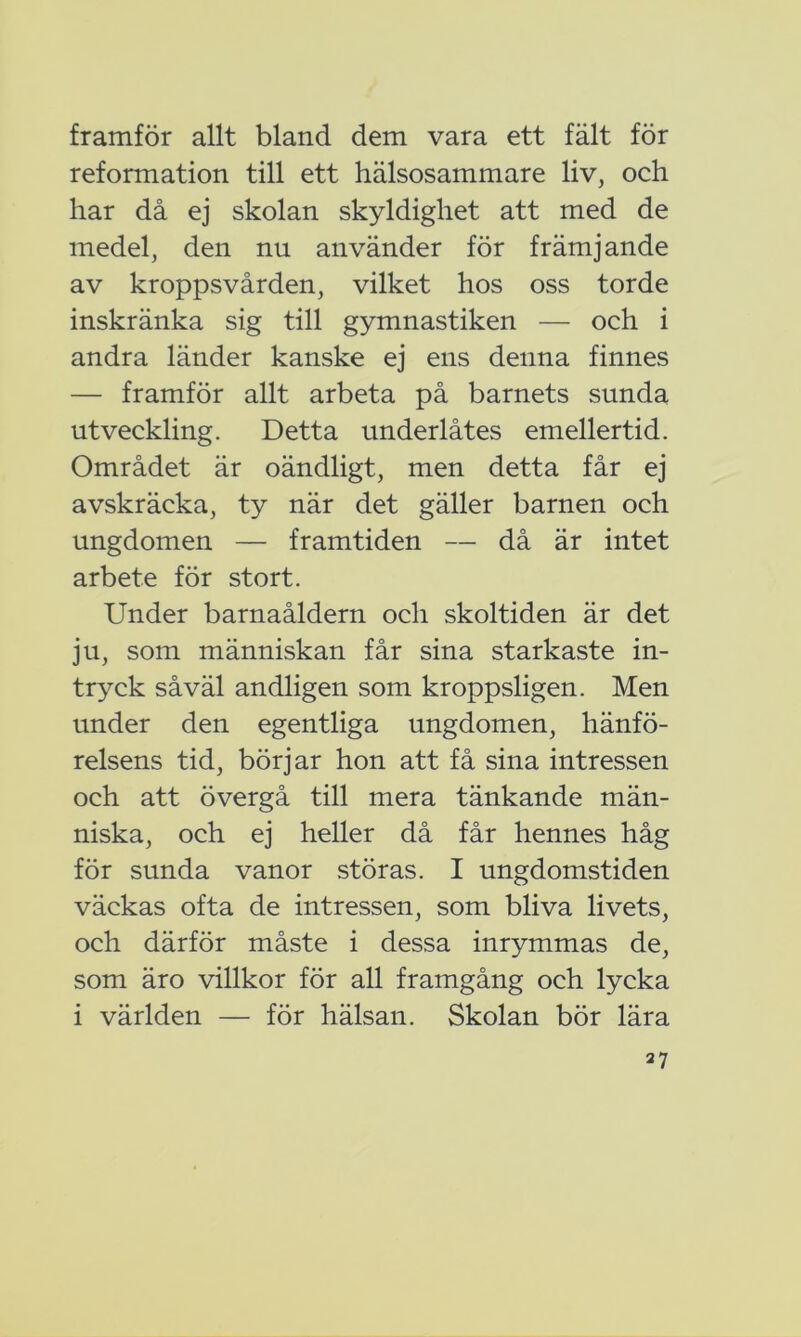 framför allt bland dem vara ett fält för reformation till ett hälsosammare liv, och har då ej skolan skyldighet att med de medel, den nu använder för främjande av kroppsvården, vilket hos oss torde inskränka sig till gymnastiken — och i andra länder kanske ej ens denna finnes — framför allt arbeta på barnets sunda utveckling. Detta underlåtes emellertid. Området är oändligt, men detta får ej avskräcka, ty när det gäller barnen och ungdomen — framtiden — då är intet arbete för stort. Under barnaåldern och skoltiden är det ju, som människan får sina starkaste in- tryck såväl andligen som kroppsligen. Men under den egentliga ungdomen, hänfö- relsens tid, börjar hon att få sina intressen och att övergå till mera tänkande män- niska, och ej heller då får hennes håg för sunda vanor störas. I ungdomstiden väckas ofta de intressen, som bliva livets, och därför måste i dessa inrymmas de, som äro villkor för all framgång och lycka i världen — för hälsan. Skolan bör lära