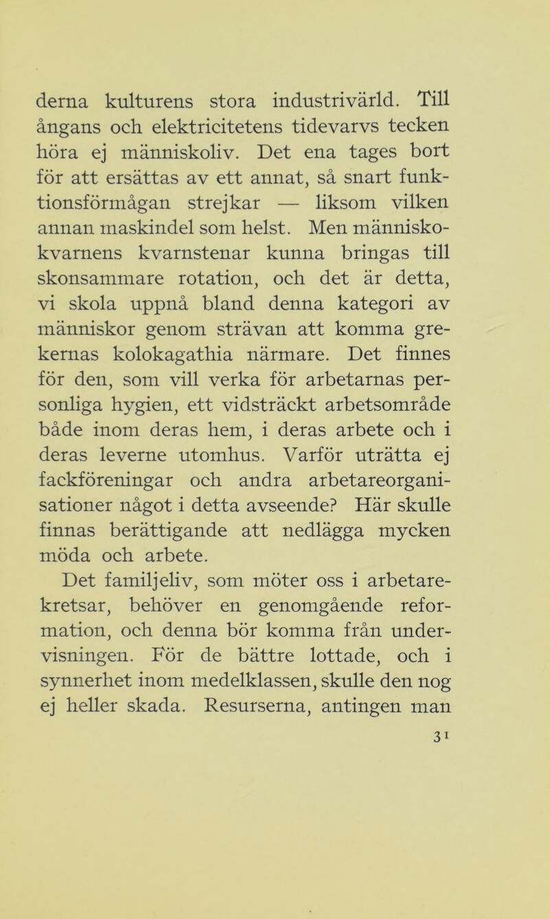 derna kulturens stora industri värld. Till ångans och elektricitetens tidevarvs tecken höra ej människoliv. Det ena tages bort för att ersättas av ett annat, så snart funk- tionsförmågan strejkar — liksom vilken annan maskindel som helst. Men människo- kvarnens kvarnstenar kunna bringas till skonsammare rotation, och det är detta, vi skola uppnå bland denna kategori av människor genom strävan att komma gre- kernas kolokagathia närmare. Det finnes för den, som vill verka för arbetarnas per- sonliga hygien, ett vidsträckt arbetsområde både inom deras hem, i deras arbete och i deras leverne utomhus. Varför uträtta ej fackföreningar och andra arbetareorgani- sationer något i detta avseende? Här skulle finnas berättigande att nedlägga mycken möda och arbete. Det familjeliv, som möter oss i arbetare- kretsar, behöver en genomgående refor- mation, och denna bör komma från under- visningen. För de bättre lottade, och i synnerhet inom medelklassen, skulle den nog ej heller skada. Resurserna, antingen man