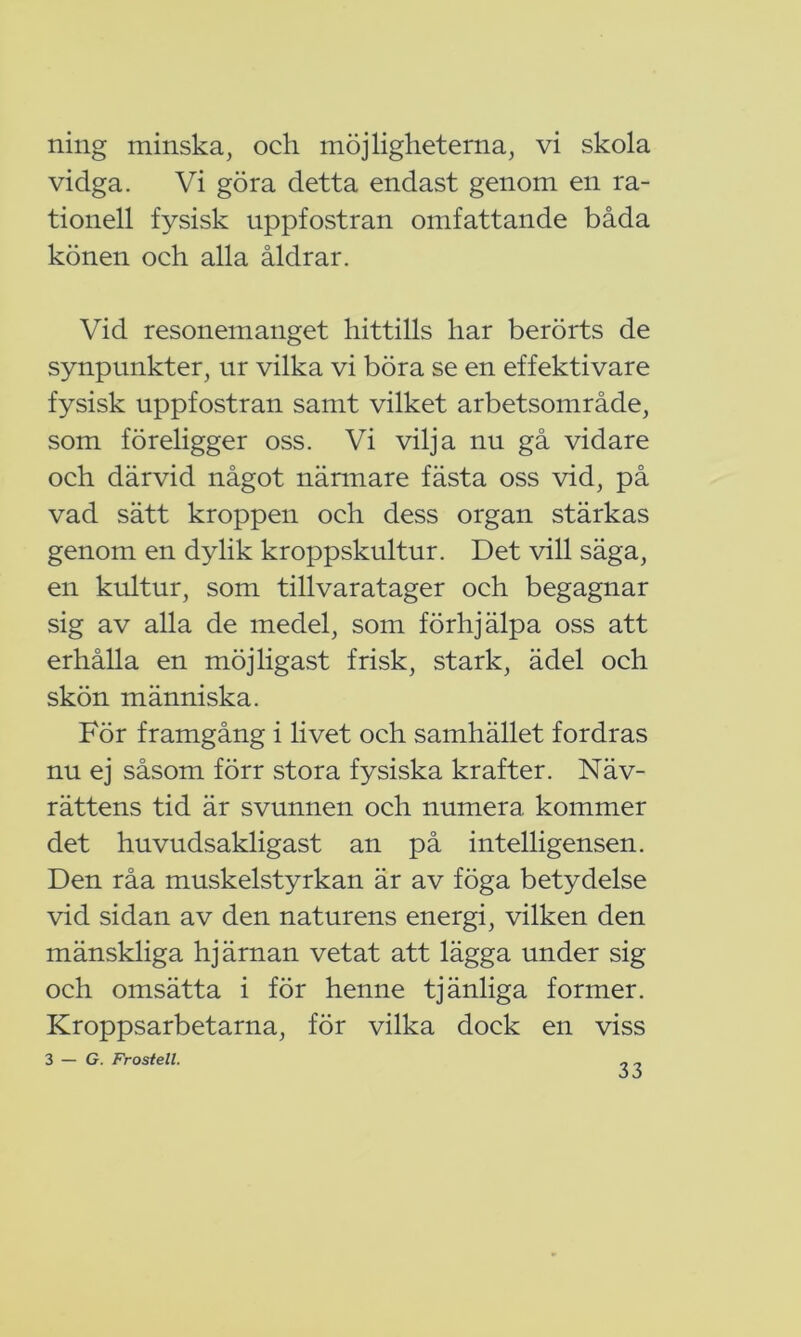 ning minska, och möjligheterna, vi skola vidga. Vi göra detta endast genom en ra- tionell fysisk uppfostran omfattande båda könen och alla åldrar. Vid resonemanget hittills har berörts de synpunkter, ur vilka vi böra se en effektivare fysisk uppfostran samt vilket arbetsområde, som föreligger oss. Vi vilja nu gå vidare och därvid något närmare fästa oss vid, på vad sätt kroppen och dess organ stärkas genom en dylik kroppskultur. Det vill säga, en kultur, som tillvaratager och begagnar sig av alla de medel, som förhjälpa oss att erhålla en möjligast frisk, stark, ädel och skön människa. För framgång i livet och samhället fordras nu ej såsom förr stora fysiska krafter. Näv- rättens tid är svunnen och numera kommer det huvudsakligast an på intelligensen. Den råa muskelstyrkan är av föga betydelse vid sidan av den naturens energi, vilken den mänskliga hjärnan vetat att lägga under sig och omsätta i för henne tjänliga former. Kroppsarbetarna, för vilka dock en viss 3 — G. Frostell.