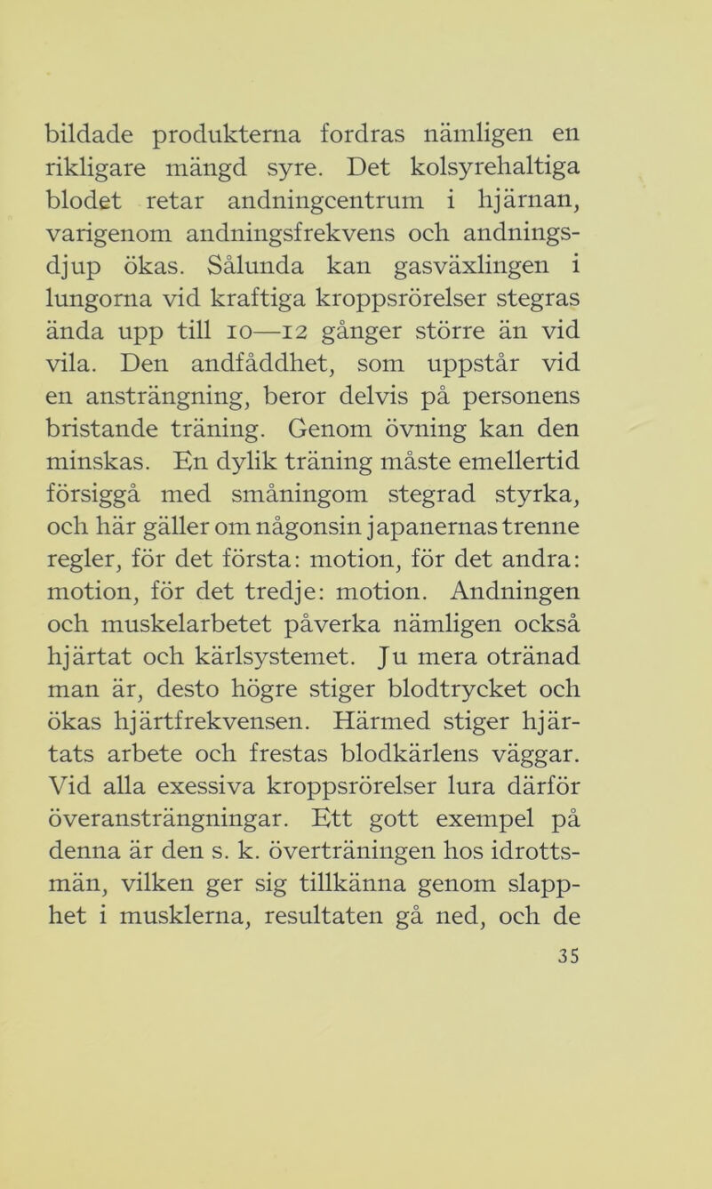 bildade produkterna fordras nämligen en rikligare mängd syre. Det kolsyrehaltiga blodet retar andningcentrum i hjärnan, varigenom andningsfrekvens och andnings- djup ökas. Sålunda kan gasväxlingen i lungorna vid kraftiga kroppsrörelser stegras ända upp till io—12 gånger större än vid vila. Den andfåddhet, som uppstår vid en ansträngning, beror delvis på personens bristande träning. Genom övning kan den minskas. En dylik träning måste emellertid försiggå med småningom stegrad styrka, och här gäller om någonsin japanernas trenne regler, för det första: motion, för det andra: motion, för det tredje: motion. Andningen och muskelarbetet påverka nämligen också hjärtat och kärlsystemet. Ju mera otränad man är, desto högre stiger blodtrycket och ökas hjärtfrekvensen. Härmed stiger hjär- tats arbete och frestas blodkärlens väggar. Vid alla exessiva kroppsrörelser lura därför överansträngningar. Ett gott exempel på denna är den s. k. överträningen hos idrotts- män, vilken ger sig tillkänna genom slapp- het i musklerna, resultaten gå ned, och de