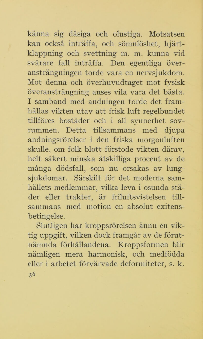 känna sig dåsiga och olustiga. Motsatsen kan också inträffa, och sömnlöshet, hjärt- klappning och svettning m. m. kunna vid svårare fall inträffa. Den egentliga över- ansträngningen torde vara en nervsjukdom. Mot denna och överhuvudtaget mot fysisk överansträngning anses vila vara det bästa. I samband med andningen torde det fram- hållas vikten utav att frisk luft regelbundet tillföres bostäder och i all synnerhet sov- rummen. Detta tillsammans med djupa andningsrörelser i den friska morgonluften skulle, om folk blott förstode vikten därav, helt säkert minska åtskilliga procent av de många dödsfall, som nu orsakas av lung- sjukdomar. Särskilt för det moderna sam- hällets medlemmar, vilka leva i osunda stä- der eller trakter, är friluftsvistelsen till- sammans med motion en absolut exitens- betingelse. Slutligen har kroppsrörelsen ännu en vik- tig uppgift, vilken dock framgår av de förut- nämnda förhållandena. Kroppsformen blir nämligen mera harmonisk, och medfödda eller i arbetet förvärvade deformiteter, s. k.